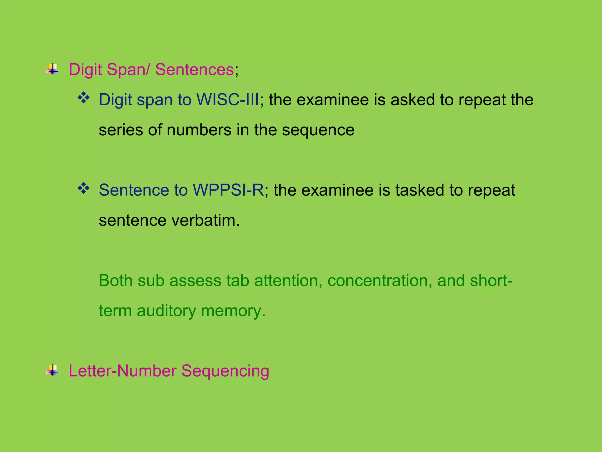 Digit Span/ Sentences; 
 Digit span to WISC-III; the examinee is asked to repeat the 
series of numbers in the sequence 
 Sentence to WPPSI-R; the examinee is tasked to repeat 
sentence verbatim. 
Both sub assess tab attention, concentration, and short-term 
auditory memory. 
Letter-Number Sequencing 
 