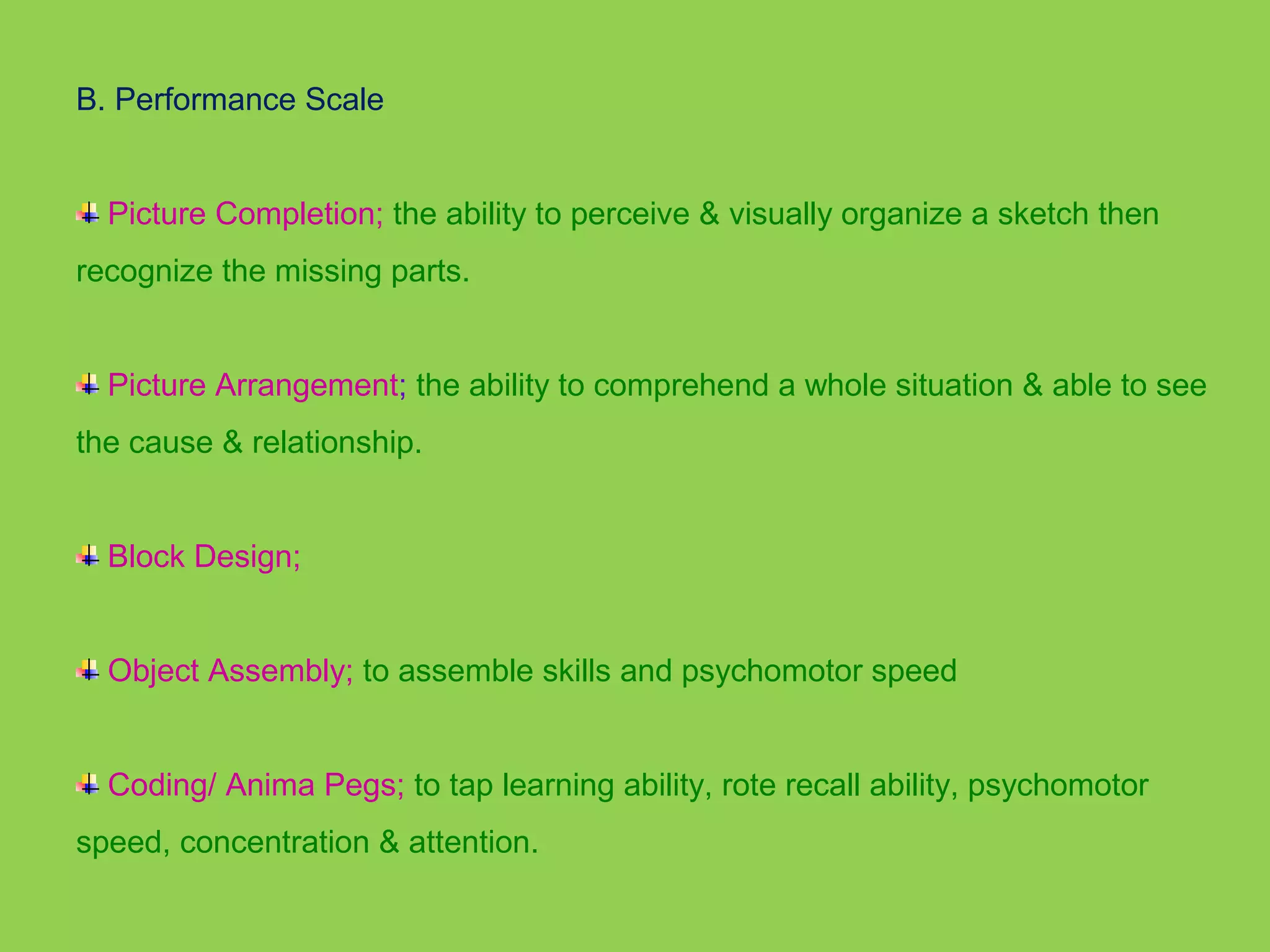 B. Performance Scale 
Picture Completion; the ability to perceive & visually organize a sketch then 
recognize the missing parts. 
Picture Arrangement; the ability to comprehend a whole situation & able to see 
the cause & relationship. 
Block Design; 
Object Assembly; to assemble skills and psychomotor speed 
Coding/ Anima Pegs; to tap learning ability, rote recall ability, psychomotor 
speed, concentration & attention. 
 