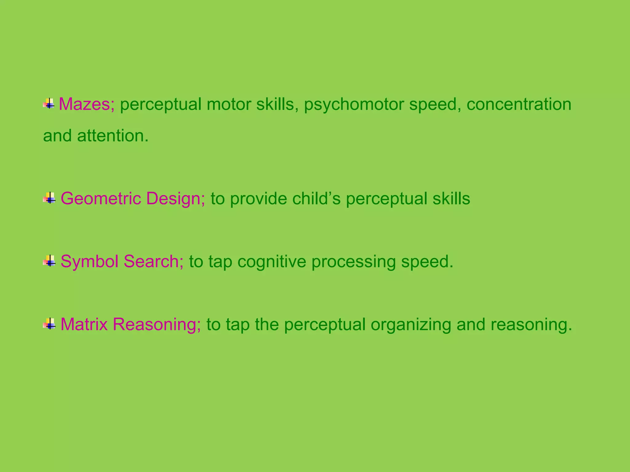 Mazes; perceptual motor skills, psychomotor speed, concentration 
and attention. 
Geometric Design; to provide child’s perceptual skills 
Symbol Search; to tap cognitive processing speed. 
Matrix Reasoning; to tap the perceptual organizing and reasoning. 
 