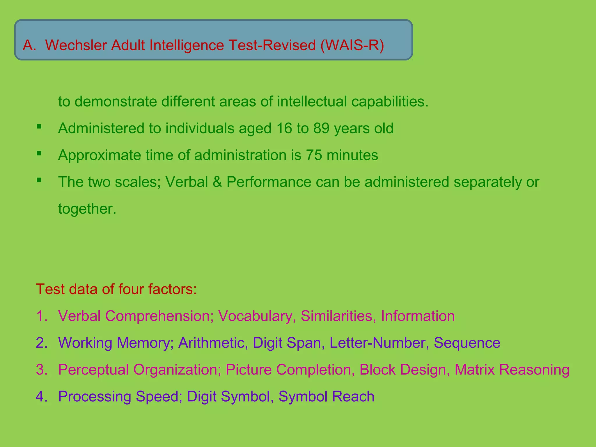 A. Wechsler Adult Intelligence Test-Revised (WAIS-R) 
to demonstrate different areas of intellectual capabilities. 
 Administered to individuals aged 16 to 89 years old 
 Approximate time of administration is 75 minutes 
 The two scales; Verbal & Performance can be administered separately or 
together. 
Test data of four factors: 
1. Verbal Comprehension; Vocabulary, Similarities, Information 
2. Working Memory; Arithmetic, Digit Span, Letter-Number, Sequence 
3. Perceptual Organization; Picture Completion, Block Design, Matrix Reasoning 
4. Processing Speed; Digit Symbol, Symbol Reach 
 