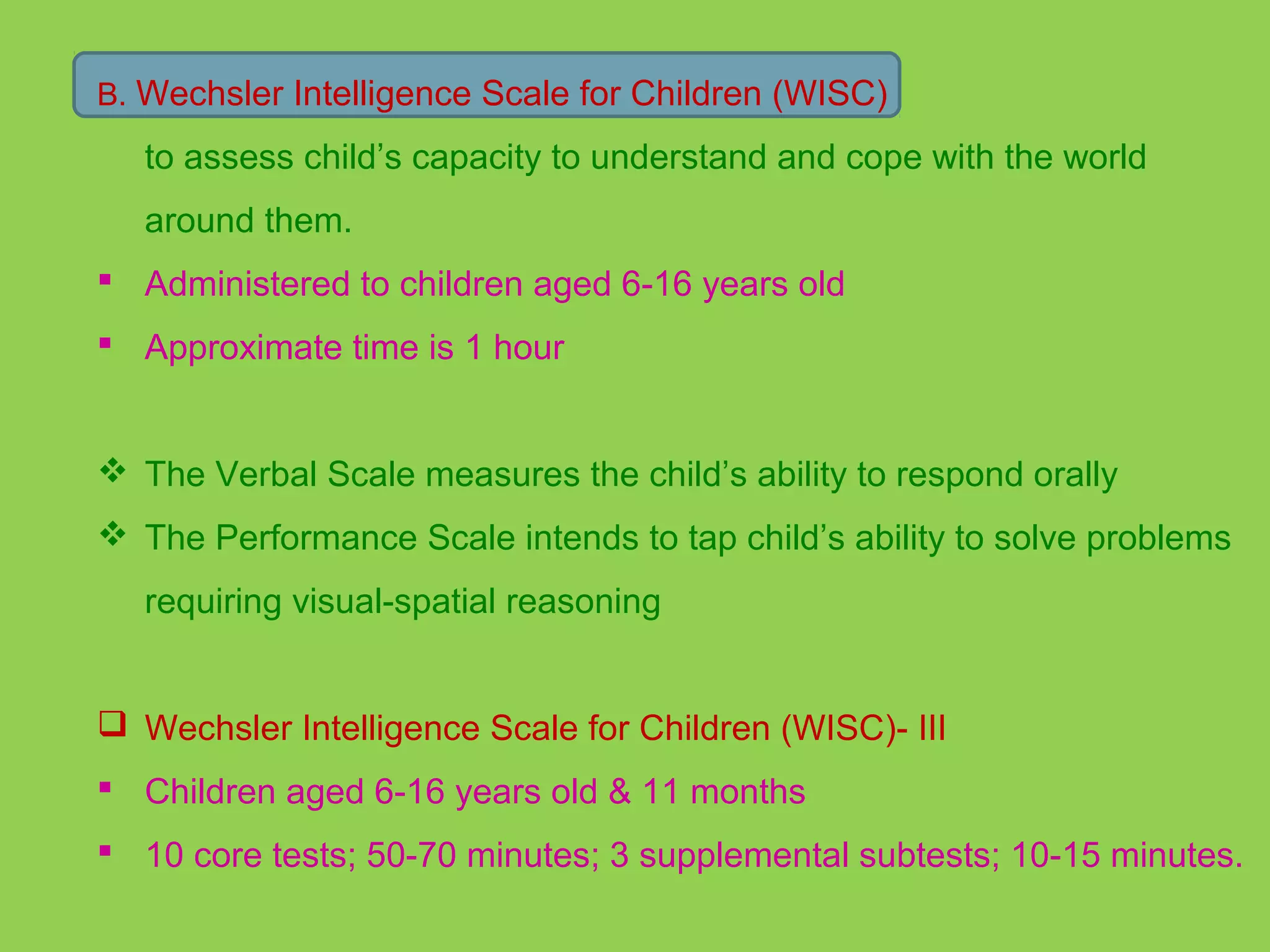 B. Wechsler Intelligence Scale for Children (WISC) 
to assess child’s capacity to understand and cope with the world 
around them. 
 Administered to children aged 6-16 years old 
 Approximate time is 1 hour 
 The Verbal Scale measures the child’s ability to respond orally 
 The Performance Scale intends to tap child’s ability to solve problems 
requiring visual-spatial reasoning 
 Wechsler Intelligence Scale for Children (WISC)- III 
 Children aged 6-16 years old & 11 months 
 10 core tests; 50-70 minutes; 3 supplemental subtests; 10-15 minutes. 
 