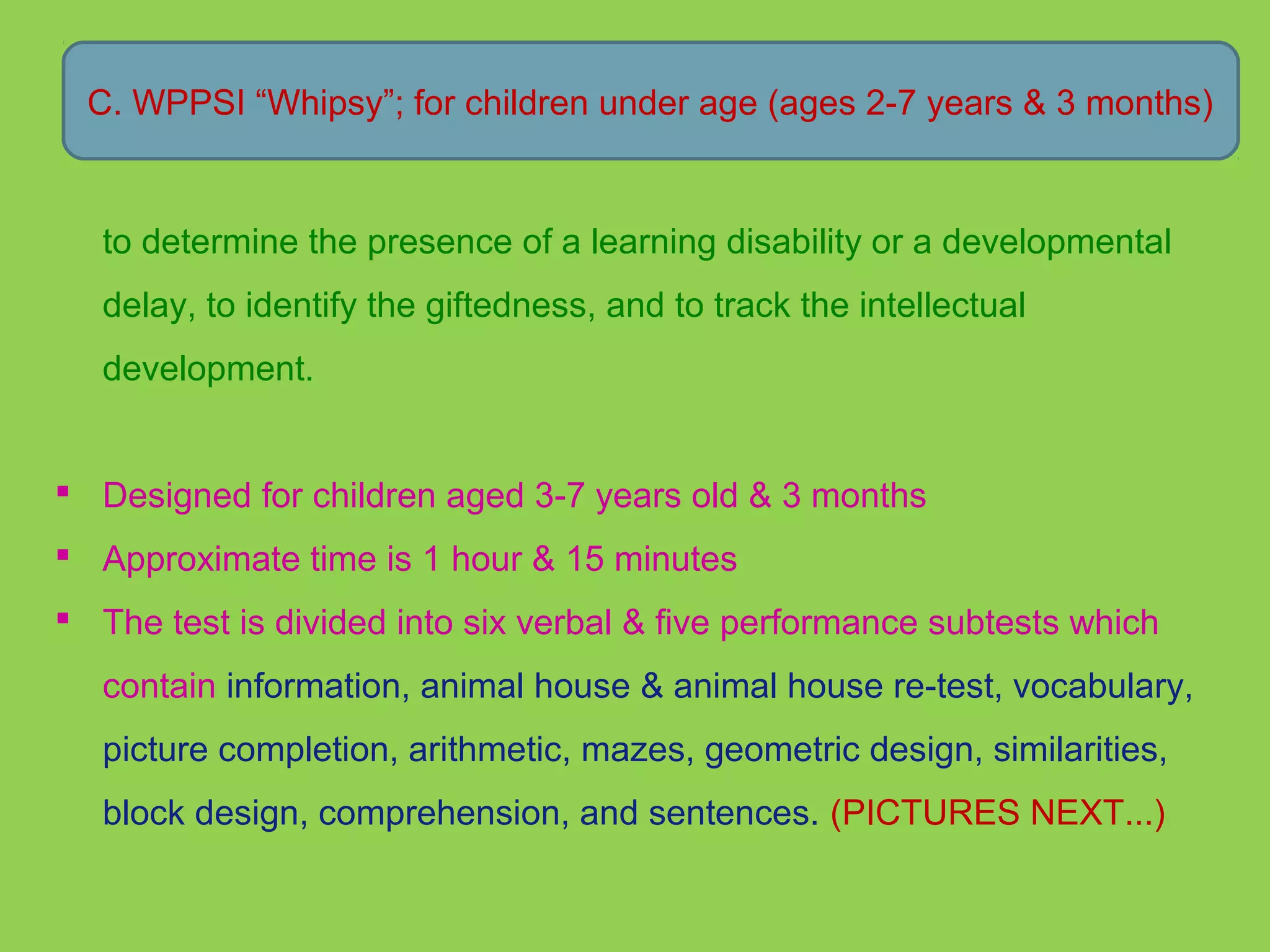 C. WPPSI “Whipsy”; for children under age (ages 2-7 years & 3 months) 
to determine the presence of a learning disability or a developmental 
delay, to identify the giftedness, and to track the intellectual 
development. 
 Designed for children aged 3-7 years old & 3 months 
 Approximate time is 1 hour & 15 minutes 
 The test is divided into six verbal & five performance subtests which 
contain information, animal house & animal house re-test, vocabulary, 
picture completion, arithmetic, mazes, geometric design, similarities, 
block design, comprehension, and sentences. (PICTURES NEXT...) 
 