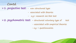 Contd.
1. projective test: - non-structured type
- associated with theories
- e.g.= research ink blot test
2. psychometric test: – structured voluntary type of test
- associated with empirical theories
- e.g. = questionnaires.
 