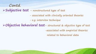 Contd.
Subjective test – nonstructured type of test
- associated with clinically oriented theories
- e.g. interview technique
Objective behavioral test– structured & objective type of test
-associated with empirical theories
related to behavioral data
 