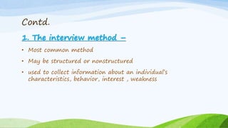 Contd.
1. The interview method –
• Most common method
• May be structured or nonstructured
• used to collect information about an individual’s
characteristics, behavior, interest , weakness
 