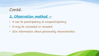 Contd.
2. Observation method –
• It can be participatory & nonparticipatory
• It may be concealed or revealed.
• Give information about personality characteristics
 