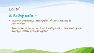 Contd.
3. Rating scales –
• Involved qualitative description of some aspects of
personality.
• Traits can be set up in 5 or 7 categories – excellent, good,
average, below average &poor.
 