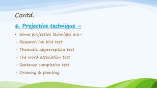Contd.
6. Projective technique –
• Some projective technique are-
- Research ink blot test
- Thematic apperception test
- The word association test
- Sentence completion test
- Drawing & painting
 