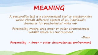 MEANING
A personality test is a standardized tool or questionnaire
which reveals different aspects of an individual’s
character for psychological make-up.
Personality means once inner or outer circumstances
suitable which his environment
-Duan
Personality = inner + outer circumstances environment
 