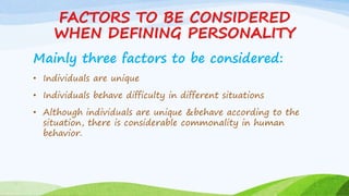 FACTORS TO BE CONSIDERED
WHEN DEFINING PERSONALITY
Mainly three factors to be considered:
• Individuals are unique
• Individuals behave difficulty in different situations
• Although individuals are unique &behave according to the
situation, there is considerable commonality in human
behavior.
 