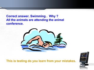 Correct answer .  Swimming  .  Why  ?  All the animals are attending the animal conference . This is testing do you learn from your mistakes .   