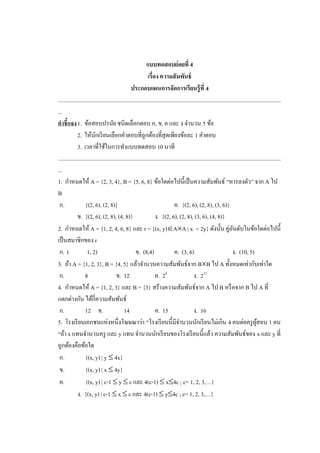 แบบทดสอบย่อยที่ 4
                                                               เรื่อง ความสั มพันธ์
                                                   ประกอบแผนการจัดการเรียนรู้ ที่ 4
.............................................................................................................................................................
...
คาชี้แจง 1. ข้อสอบปรนัย ชนิดเลือกตอบ ก, ข, ค และ ง จานวน 5 ข้อ
              2. ให้นกเรี ยนเลือกคาตอบที่ถูกต้องที่สุดเพียงข้อละ 1 คาตอบ
                          ั
              3. เวลาที่ใช้ในการทาแบบทดสอบ 10 นาที
.............................................................................................................................................................
...
1. กาหนดให้ A = {2, 3, 4}, B = {5, 6, 8} ข้อใดต่อไปนี้เป็ นความสัมพันธ์ “หารลงตัว” จาก A ไป
B
 ก.                {(2, 6), (2, 8)}                                               ค. {(2, 6), (2, 8), (3, 6)}
              ข. {(2, 6), (2, 8), (4, 8)}                           ง. {(2, 6), (2, 8), (3, 6), (4, 8)}
2. กาหนดให้ A = {1, 2, 4, 6, 8} และ r = {(x, y)AA | x = 2y} ดังนั้น คู่อนดับในข้อใดต่อไปนี้                              ั
เป็ นสมาชิกของ r
 ก. (               1, 2)                              ข. (8,4)                   ค. (3, 6)                                ง. (10, 5)
3. ถ้า A = {1, 2, 3}, B = {4, 5} แล้วจานวนความสัมพันธ์จาก BB ไป A ทั้งหมดเท่ากับเท่าใด
 ก.                8                     ข. 12                      ค. 28                      ง. 212
4. กาหนดให้ A = {1, 2, 3} และ B = {3} สร้างความสัมพันธ์จาก A ไป B หรื อจาก B ไป A ที่
แตกต่างกัน ได้กี่ความสัมพันธ์
 ก.                12 ข.                      14                    ค. 15                      ง. 16
5. โรงเรี ยนเอกชนแห่งหนึ่งโฆษณาว่า “โรงเรี ยนนี้มีจานวนนักเรี ยนไม่เกิน 4 คนต่อครู ผสอน 1 คน                                                ู้
“ถ้า x แทนจานวนครู และ y แทน จานวนนักเรี ยนของโรงเรี ยนนี้แล้ว ความสัมพันธ์ของ x และ y ที่
ถูกต้องคือข้อใด
 ก.                {(x, y) | y  4x}
 ข.                {(x, y) | x  4y}
 ค.                {(x, y) | c-1  y  c และ 4(c-1)  x4c ; c= 1, 2, 3,…}
              ง. {(x, y) | c-1  x  c และ 4(c-1)  y4c ; c= 1, 2, 3,…}
 