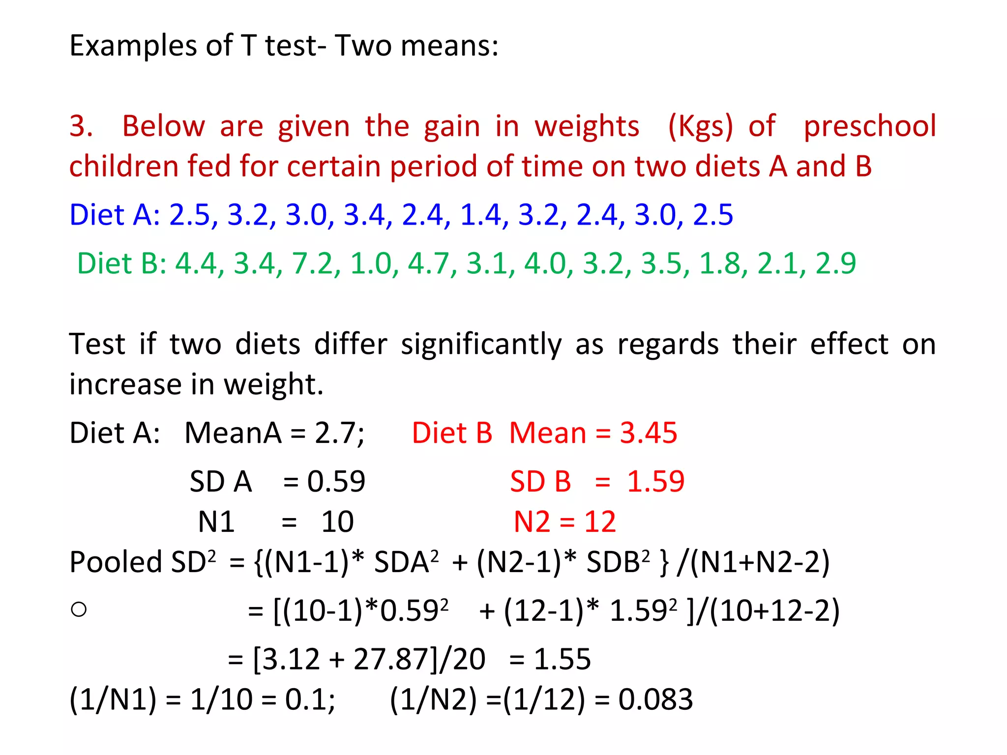 Examples of T test- Two means: 
3. Below are given the gain in weights (Kgs) of preschool 
children fed for certain period of time on two diets A and B 
Diet A: 2.5, 3.2, 3.0, 3.4, 2.4, 1.4, 3.2, 2.4, 3.0, 2.5 
Diet B: 4.4, 3.4, 7.2, 1.0, 4.7, 3.1, 4.0, 3.2, 3.5, 1.8, 2.1, 2.9 
Test if two diets differ significantly as regards their effect on 
increase in weight. 
Diet A: MeanA = 2.7; Diet B Mean = 3.45 
SD A = 0.59 SD B = 1.59 
N1 = 10 N2 = 12 
Pooled SD2 = {(N1-1)* SDA2 + (N2-1)* SDB2 } /(N1+N2-2) 
o = [(10-1)*0.592 + (12-1)* 1.592 ]/(10+12-2) 
= [3.12 + 27.87]/20 = 1.55 
(1/N1) = 1/10 = 0.1; (1/N2) =(1/12) = 0.083 
 