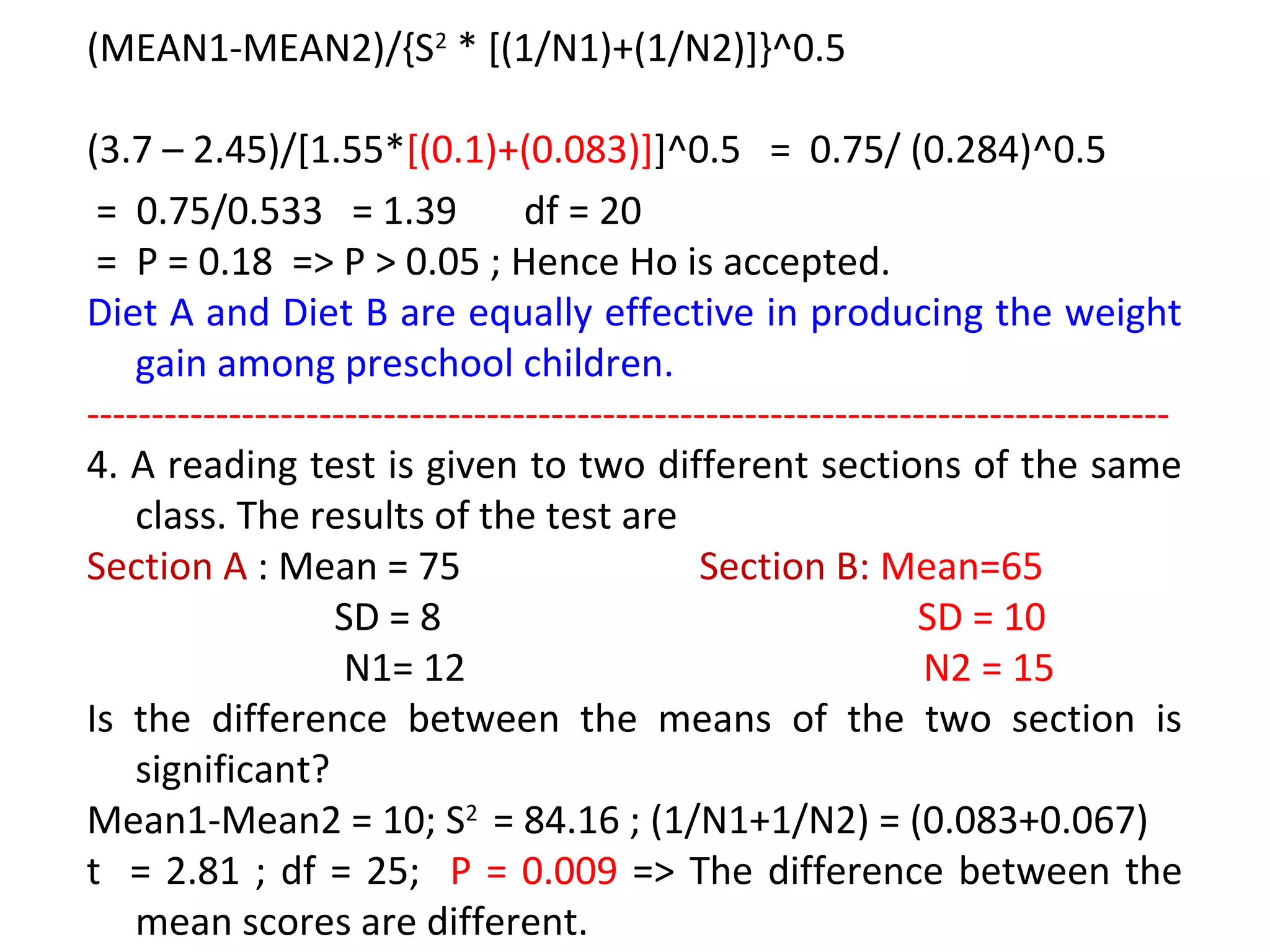 (MEAN1-MEAN2)/{S2 * [(1/N1)+(1/N2)]}^0.5 
(3.7 – 2.45)/[1.55*[(0.1)+(0.083)]]^0.5 = 0.75/ (0.284)^0.5 
= 0.75/0.533 = 1.39 df = 20 
= P = 0.18 => P > 0.05 ; Hence Ho is accepted. 
Diet A and Diet B are equally effective in producing the weight 
gain among preschool children. 
------------------------------------------------------------------------------------ 
4. A reading test is given to two different sections of the same 
class. The results of the test are 
Section A : Mean = 75 Section B: Mean=65 
SD = 8 SD = 10 
N1= 12 N2 = 15 
Is the difference between the means of the two section is 
significant? 
Mean1-Mean2 = 10; S2 = 84.16 ; (1/N1+1/N2) = (0.083+0.067) 
t = 2.81 ; df = 25; P = 0.009 => The difference between the 
mean scores are different. 
 