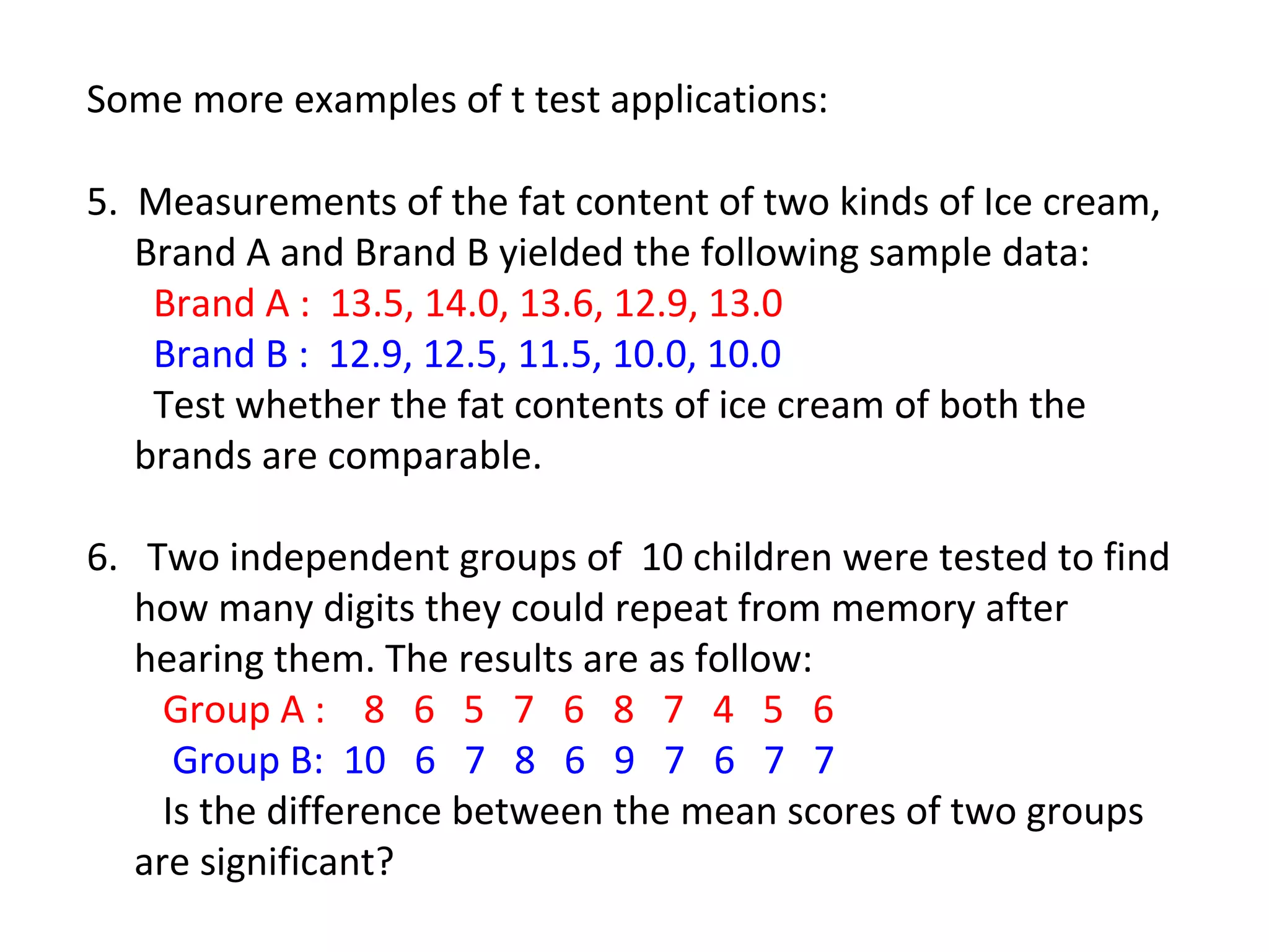 Some more examples of t test applications: 
5. Measurements of the fat content of two kinds of Ice cream, 
Brand A and Brand B yielded the following sample data: 
Brand A : 13.5, 14.0, 13.6, 12.9, 13.0 
Brand B : 12.9, 12.5, 11.5, 10.0, 10.0 
Test whether the fat contents of ice cream of both the 
brands are comparable. 
6. Two independent groups of 10 children were tested to find 
how many digits they could repeat from memory after 
hearing them. The results are as follow: 
Group A : 8 6 5 7 6 8 7 4 5 6 
Group B: 10 6 7 8 6 9 7 6 7 7 
Is the difference between the mean scores of two groups 
are significant? 
 