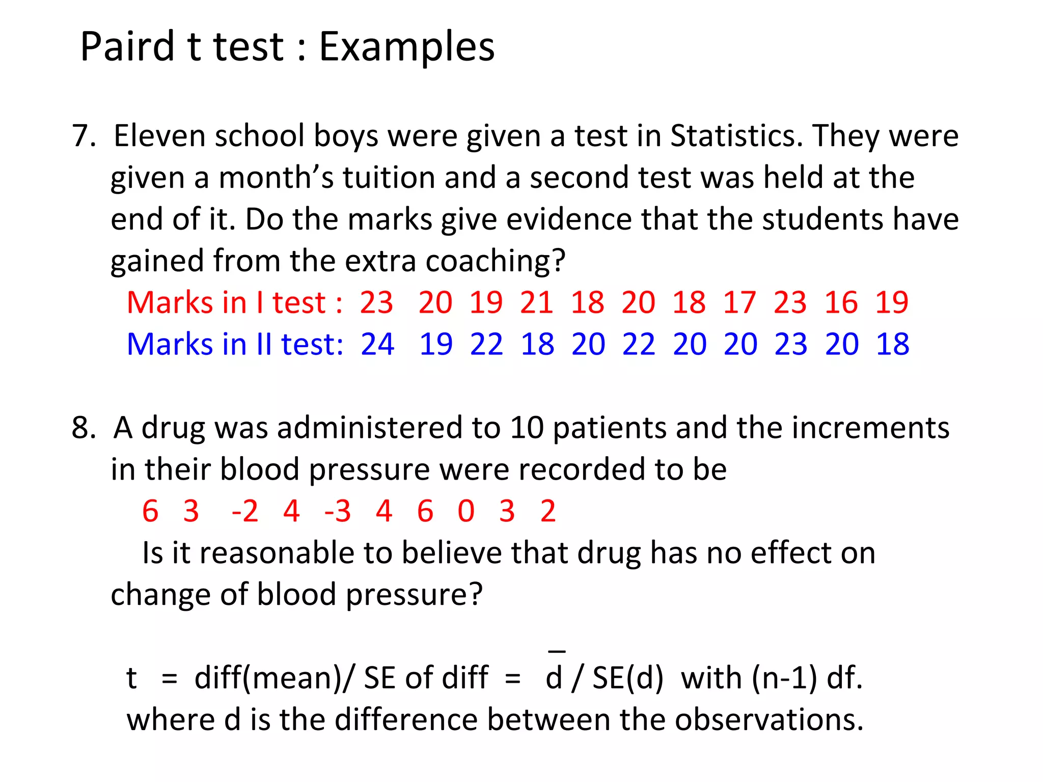Paird t test : Examples 
7. Eleven school boys were given a test in Statistics. They were 
given a month’s tuition and a second test was held at the 
end of it. Do the marks give evidence that the students have 
gained from the extra coaching? 
Marks in I test : 23 20 19 21 18 20 18 17 23 16 19 
Marks in II test: 24 19 22 18 20 22 20 20 23 20 18 
8. A drug was administered to 10 patients and the increments 
in their blood pressure were recorded to be 
6 3 -2 4 -3 4 6 0 3 2 
Is it reasonable to believe that drug has no effect on 
change of blood pressure? 
_ 
t = diff(mean)/ SE of diff = d / SE(d) with (n-1) df. 
where d is the difference between the observations. 
 