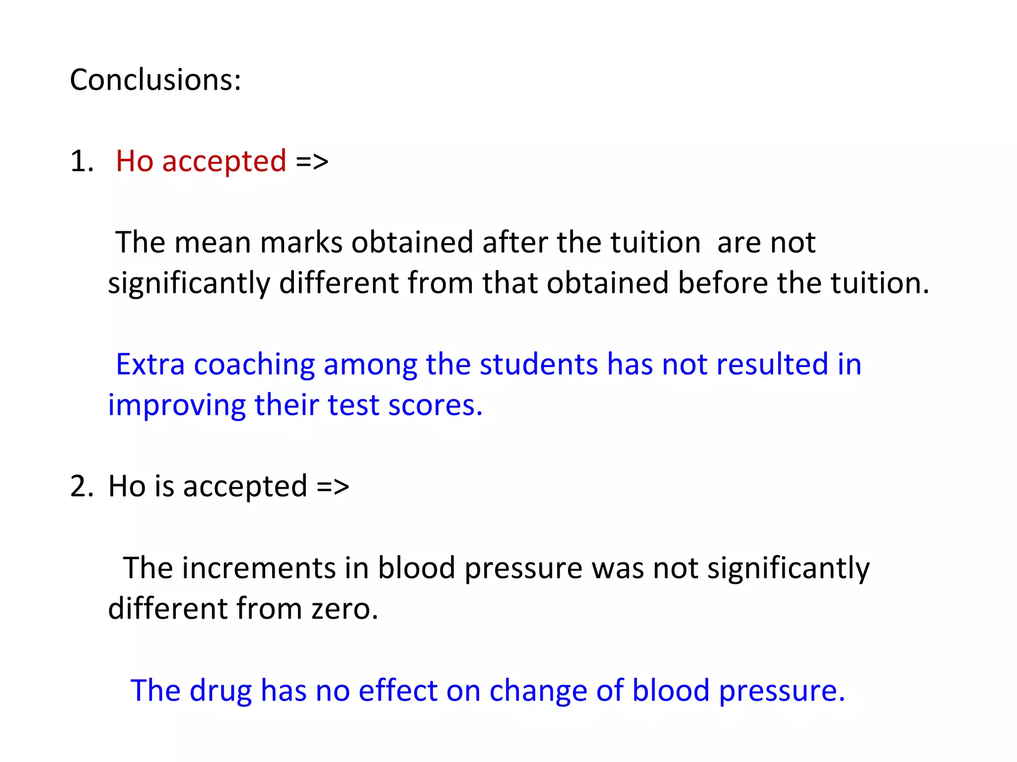 Conclusions: 
1. Ho accepted => 
The mean marks obtained after the tuition are not 
significantly different from that obtained before the tuition. 
Extra coaching among the students has not resulted in 
improving their test scores. 
2. Ho is accepted => 
The increments in blood pressure was not significantly 
different from zero. 
The drug has no effect on change of blood pressure. 
 
