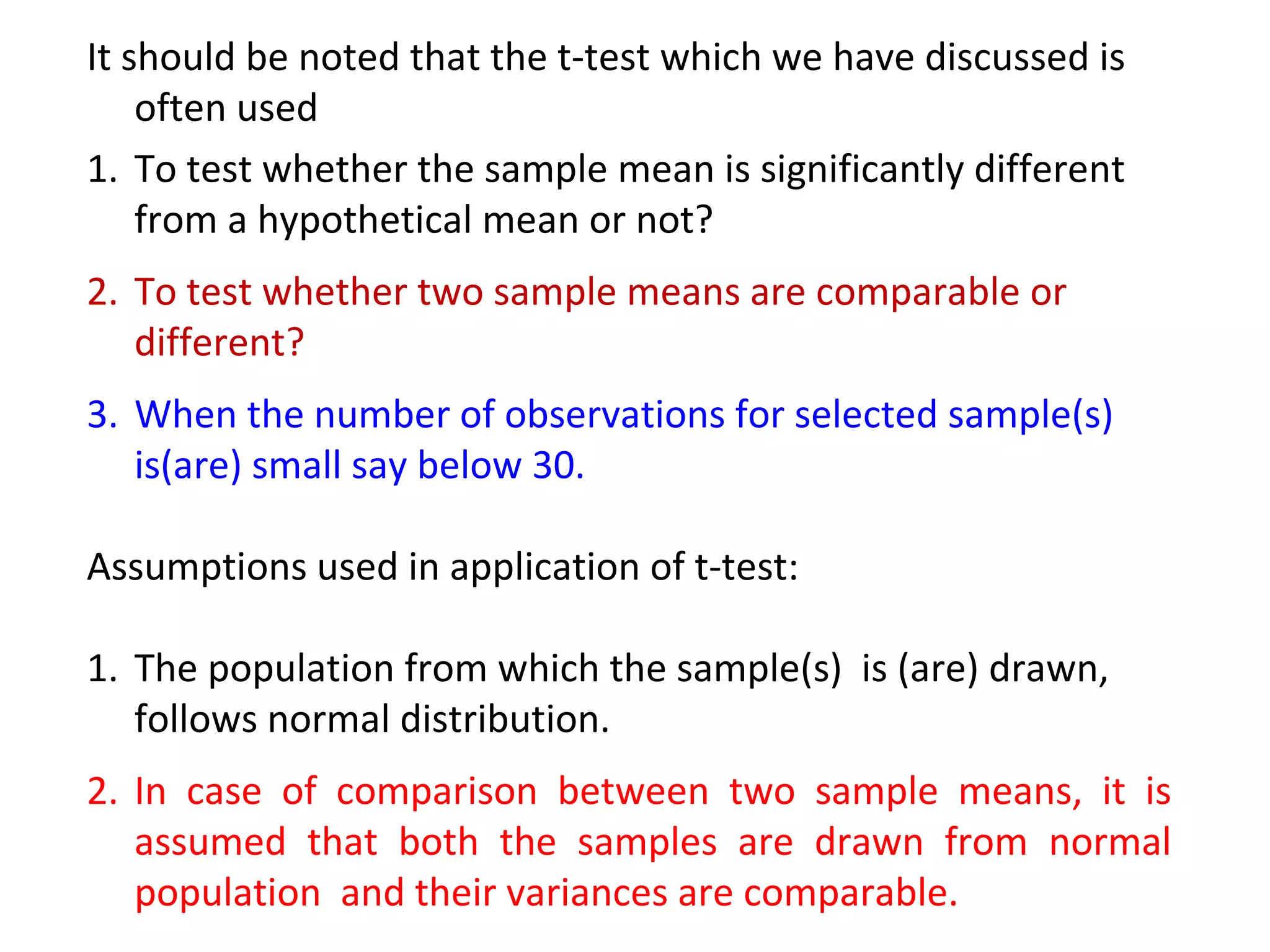 It should be noted that the t-test which we have discussed is 
often used 
1. To test whether the sample mean is significantly different 
from a hypothetical mean or not? 
2. To test whether two sample means are comparable or 
different? 
3. When the number of observations for selected sample(s) 
is(are) small say below 30. 
Assumptions used in application of t-test: 
1. The population from which the sample(s) is (are) drawn, 
follows normal distribution. 
2. In case of comparison between two sample means, it is 
assumed that both the samples are drawn from normal 
population and their variances are comparable. 
 