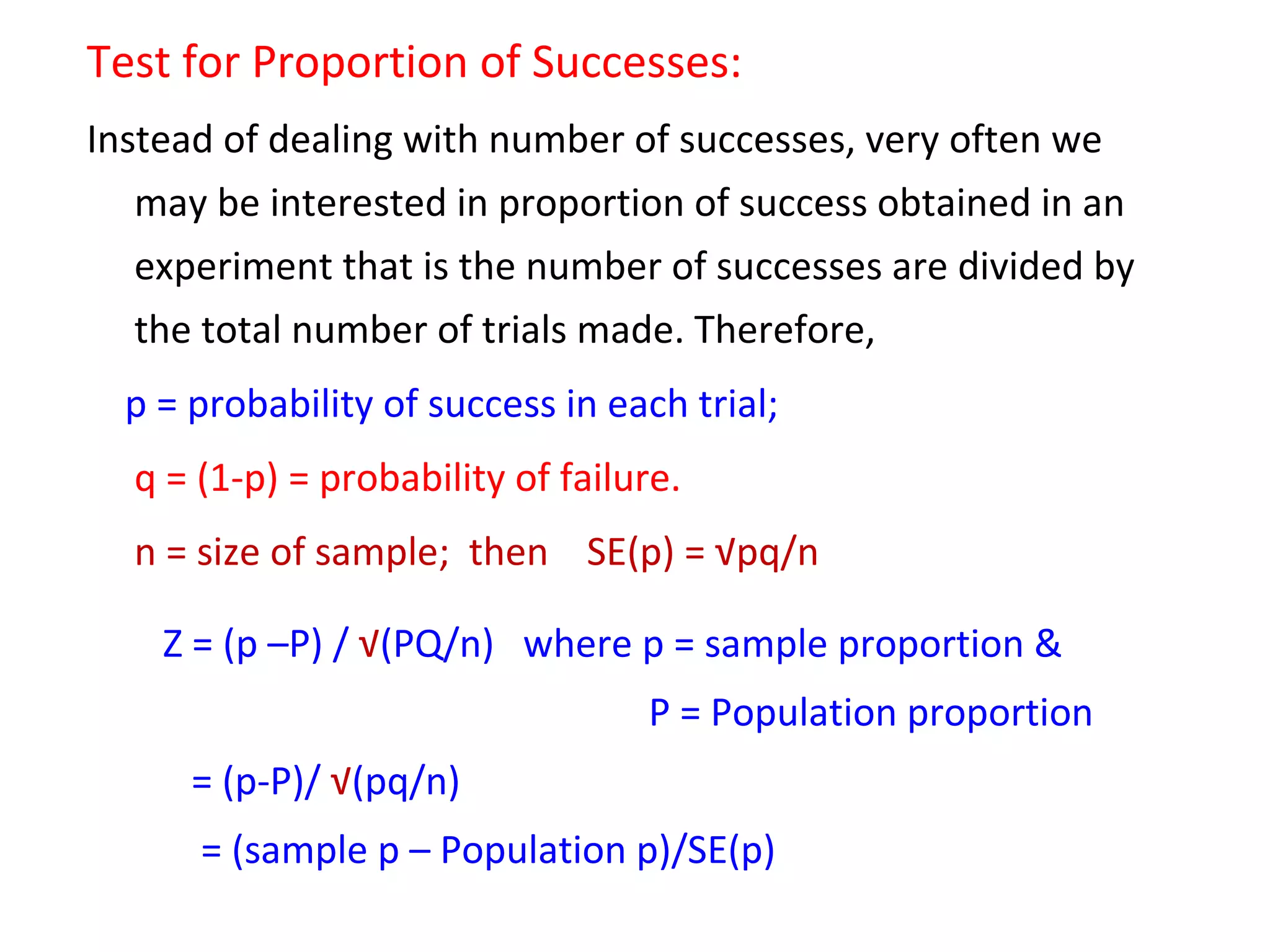 Test for Proportion of Successes: 
Instead of dealing with number of successes, very often we 
may be interested in proportion of success obtained in an 
experiment that is the number of successes are divided by 
the total number of trials made. Therefore, 
p = probability of success in each trial; 
q = (1-p) = probability of failure. 
n = size of sample; then SE(p) = √pq/n 
Z = (p –P) / √(PQ/n) where p = sample proportion & 
P = Population proportion 
= (p-P)/ √(pq/n) 
= (sample p – Population p)/SE(p) 
 