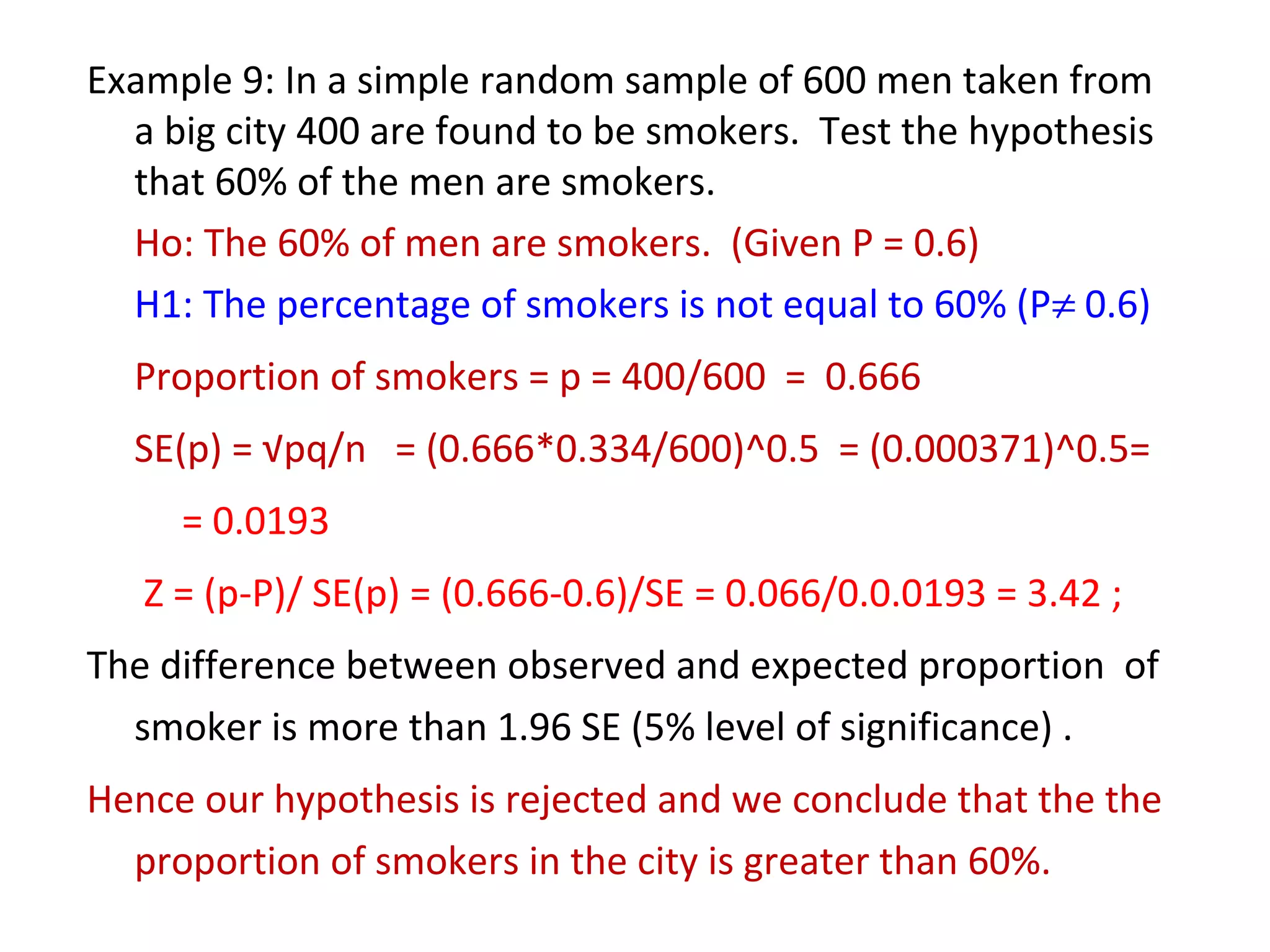 Example 9: In a simple random sample of 600 men taken from 
a big city 400 are found to be smokers. Test the hypothesis 
that 60% of the men are smokers. 
Ho: The 60% of men are smokers. (Given P = 0.6) 
H1: The percentage of smokers is not equal to 60% (P¹ 0.6) 
Proportion of smokers = p = 400/600 = 0.666 
SE(p) = √pq/n = (0.666*0.334/600)^0.5 = (0.000371)^0.5= 
= 0.0193 
Z = (p-P)/ SE(p) = (0.666-0.6)/SE = 0.066/0.0.0193 = 3.42 ; 
The difference between observed and expected proportion of 
smoker is more than 1.96 SE (5% level of significance) . 
Hence our hypothesis is rejected and we conclude that the the 
proportion of smokers in the city is greater than 60%. 
 