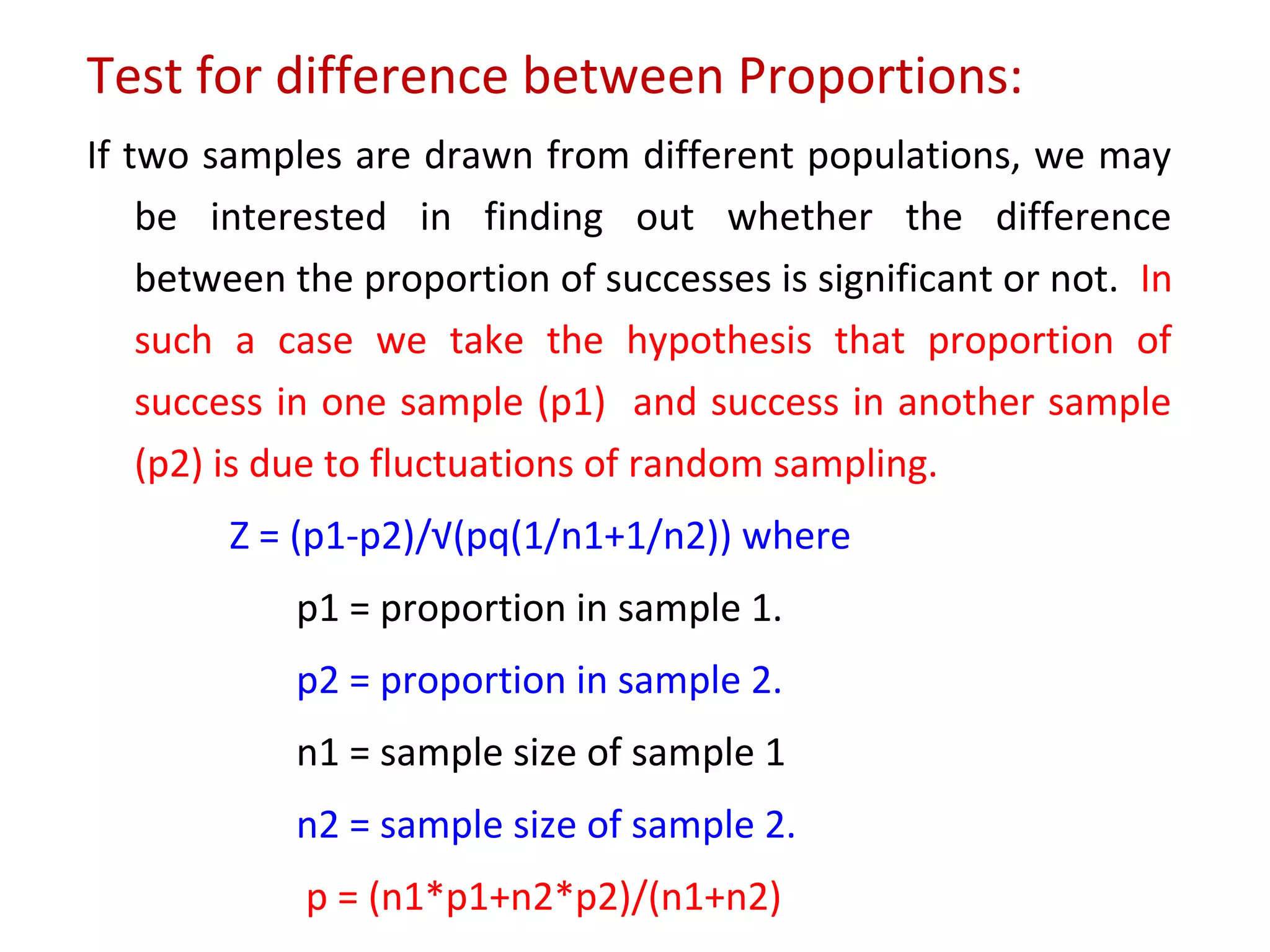 Test for difference between Proportions: 
If two samples are drawn from different populations, we may 
be interested in finding out whether the difference 
between the proportion of successes is significant or not. In 
such a case we take the hypothesis that proportion of 
success in one sample (p1) and success in another sample 
(p2) is due to fluctuations of random sampling. 
Z = (p1-p2)/√(pq(1/n1+1/n2)) where 
p1 = proportion in sample 1. 
p2 = proportion in sample 2. 
n1 = sample size of sample 1 
n2 = sample size of sample 2. 
p = (n1*p1+n2*p2)/(n1+n2) 
 