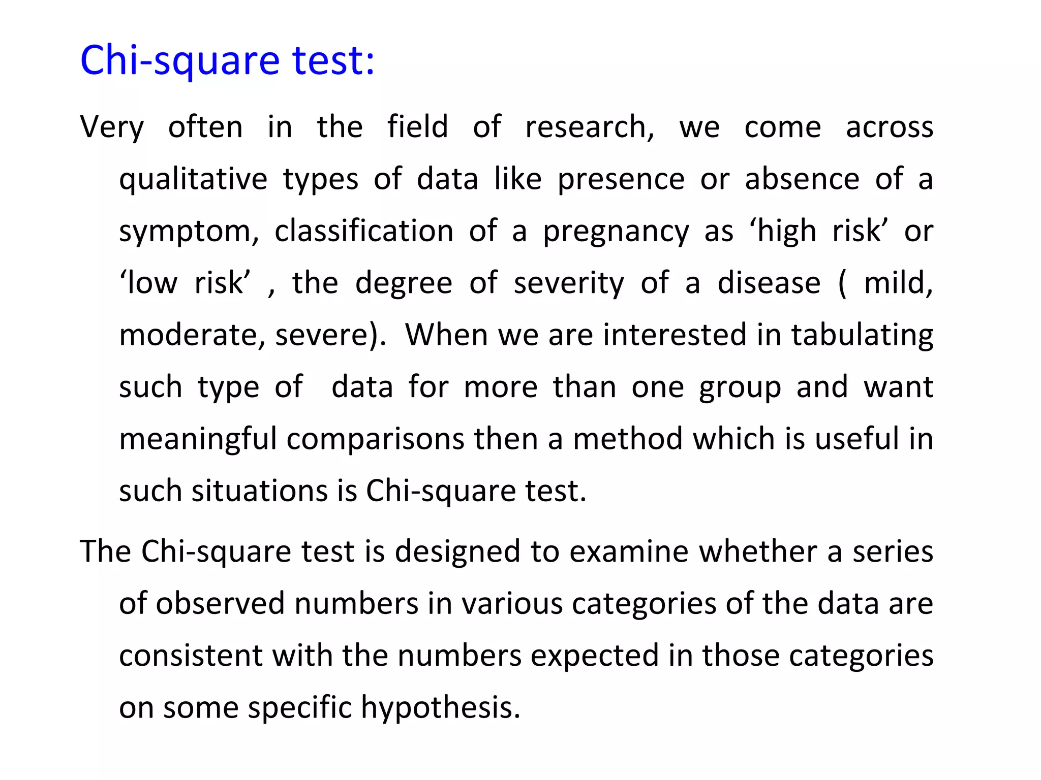 Chi-square test: 
Very often in the field of research, we come across 
qualitative types of data like presence or absence of a 
symptom, classification of a pregnancy as ‘high risk’ or 
‘low risk’ , the degree of severity of a disease ( mild, 
moderate, severe). When we are interested in tabulating 
such type of data for more than one group and want 
meaningful comparisons then a method which is useful in 
such situations is Chi-square test. 
The Chi-square test is designed to examine whether a series 
of observed numbers in various categories of the data are 
consistent with the numbers expected in those categories 
on some specific hypothesis. 
 