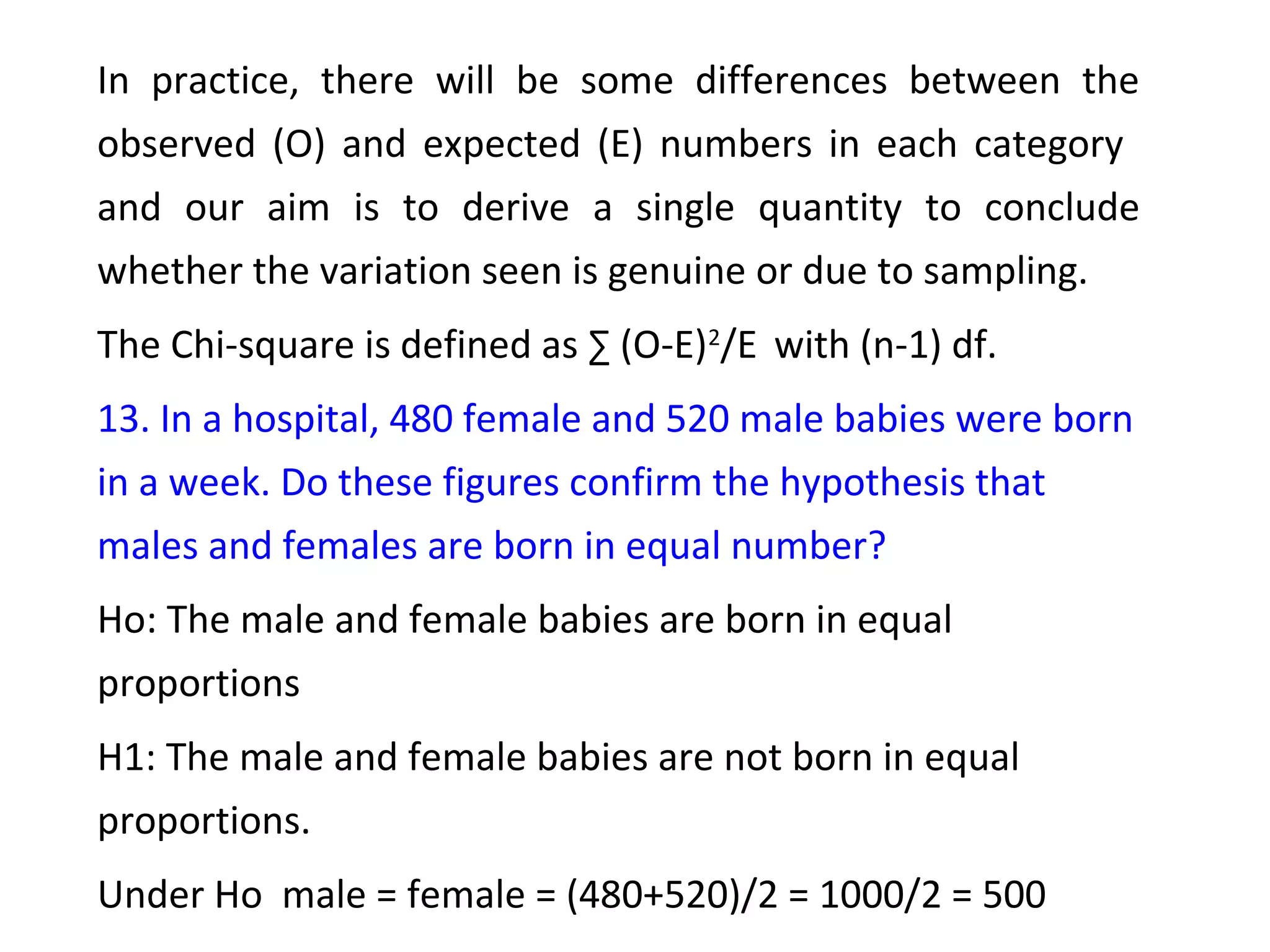 In practice, there will be some differences between the 
observed (O) and expected (E) numbers in each category 
and our aim is to derive a single quantity to conclude 
whether the variation seen is genuine or due to sampling. 
The Chi-square is defined as Σ (O-E)2/E with (n-1) df. 
13. In a hospital, 480 female and 520 male babies were born 
in a week. Do these figures confirm the hypothesis that 
males and females are born in equal number? 
Ho: The male and female babies are born in equal 
proportions 
H1: The male and female babies are not born in equal 
proportions. 
Under Ho male = female = (480+520)/2 = 1000/2 = 500 
 