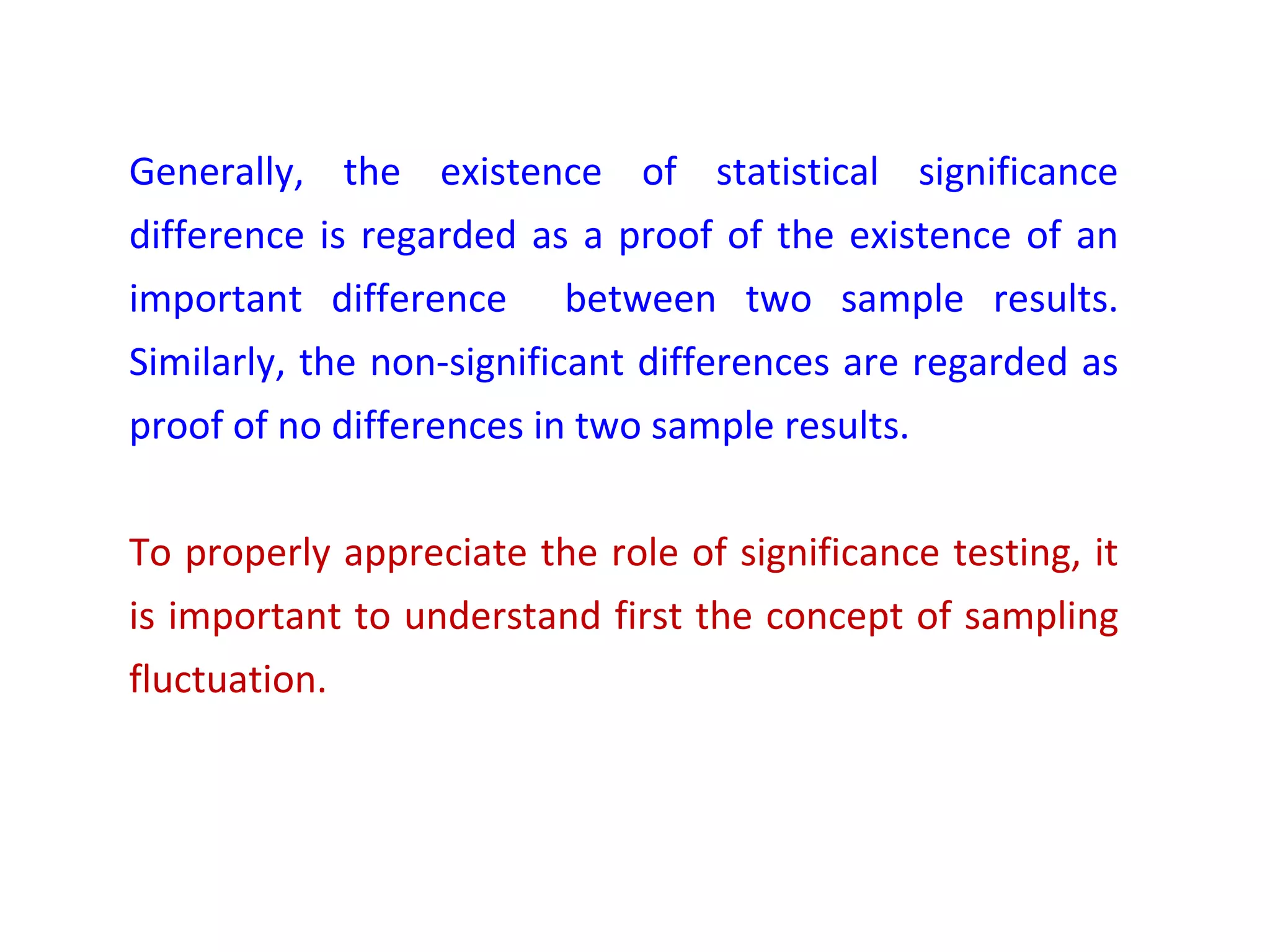 Generally, the existence of statistical significance 
difference is regarded as a proof of the existence of an 
important difference between two sample results. 
Similarly, the non-significant differences are regarded as 
proof of no differences in two sample results. 
To properly appreciate the role of significance testing, it 
is important to understand first the concept of sampling 
fluctuation. 
 