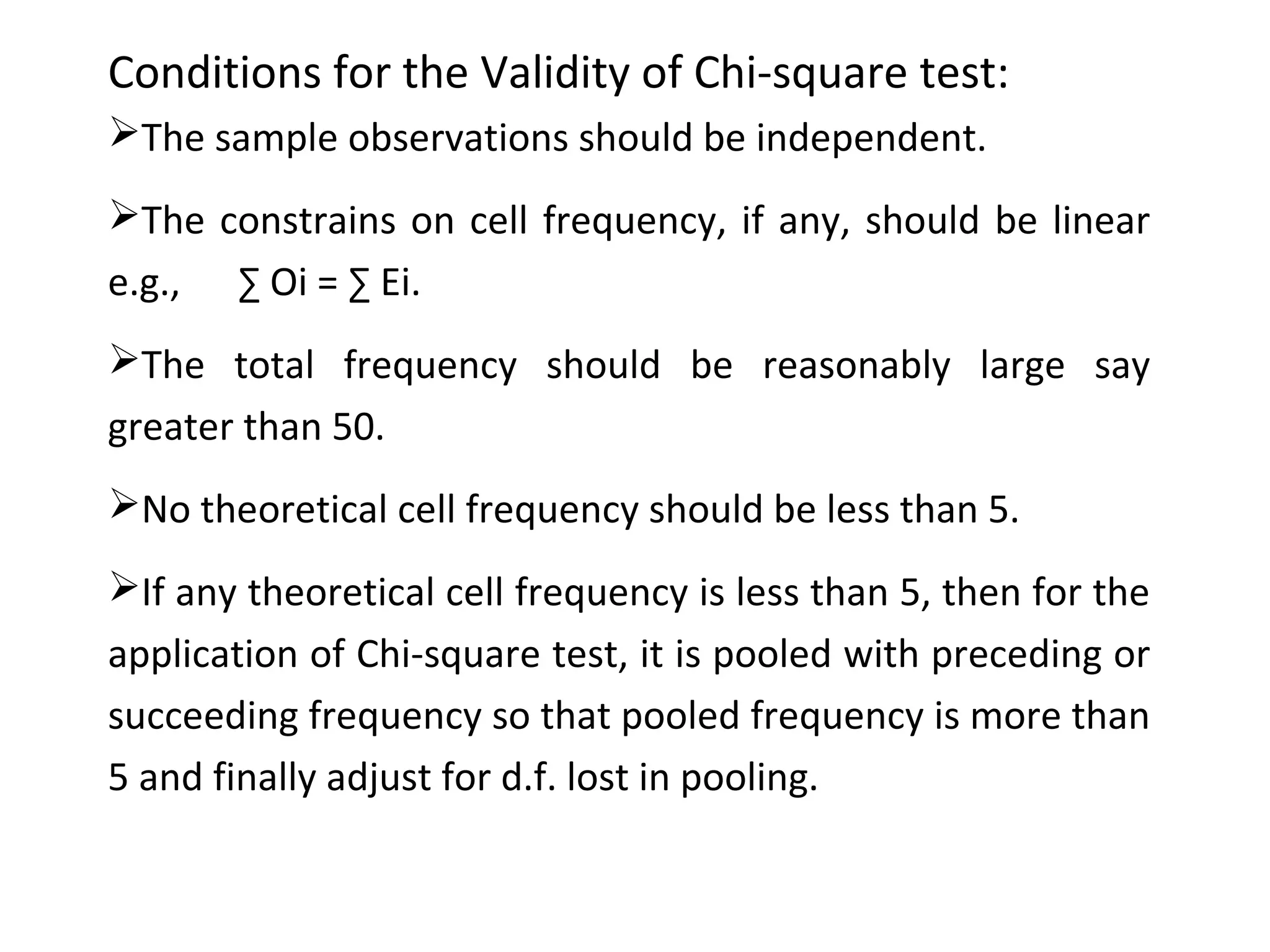 Conditions for the Validity of Chi-square test: 
The sample observations should be independent. 
The constrains on cell frequency, if any, should be linear 
e.g., Σ Oi = Σ Ei. 
The total frequency should be reasonably large say 
greater than 50. 
No theoretical cell frequency should be less than 5. 
If any theoretical cell frequency is less than 5, then for the 
application of Chi-square test, it is pooled with preceding or 
succeeding frequency so that pooled frequency is more than 
5 and finally adjust for d.f. lost in pooling. 
 