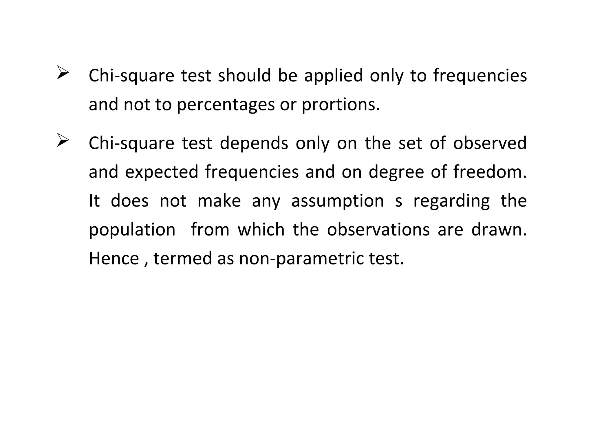  Chi-square test should be applied only to frequencies 
and not to percentages or prortions. 
 Chi-square test depends only on the set of observed 
and expected frequencies and on degree of freedom. 
It does not make any assumption s regarding the 
population from which the observations are drawn. 
Hence , termed as non-parametric test. 
 