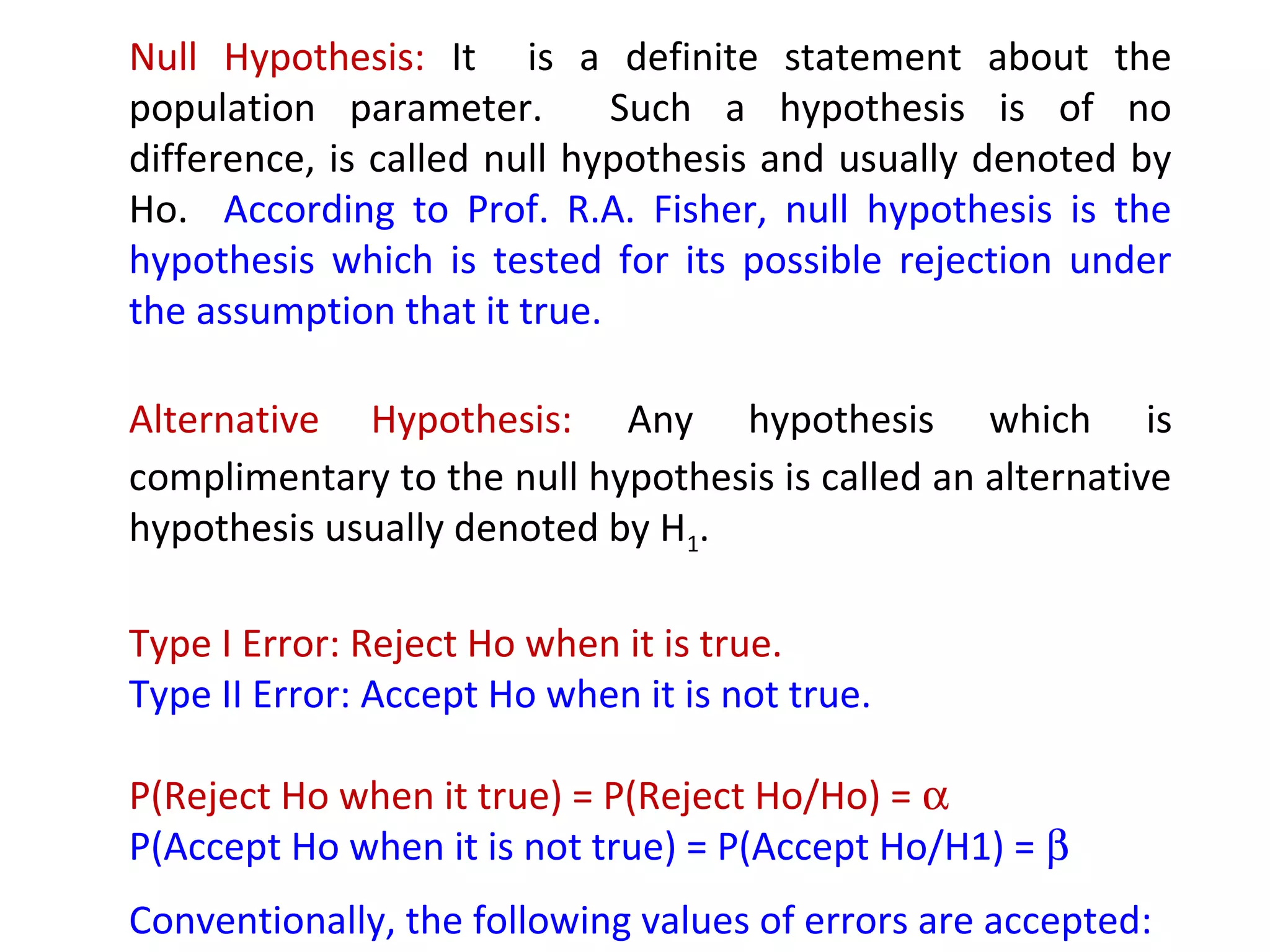 Null Hypothesis: It is a definite statement about the 
population parameter. Such a hypothesis is of no 
difference, is called null hypothesis and usually denoted by 
Ho. According to Prof. R.A. Fisher, null hypothesis is the 
hypothesis which is tested for its possible rejection under 
the assumption that it true. 
Alternative Hypothesis: Any hypothesis which is 
complimentary to the null hypothesis is called an alternative 
hypothesis usually denoted by H1. 
Type I Error: Reject Ho when it is true. 
Type II Error: Accept Ho when it is not true. 
P(Reject Ho when it true) = P(Reject Ho/Ho) = a 
P(Accept Ho when it is not true) = P(Accept Ho/H1) = b 
Conventionally, the following values of errors are accepted: 
a = 0.05; b = 0.90 
 