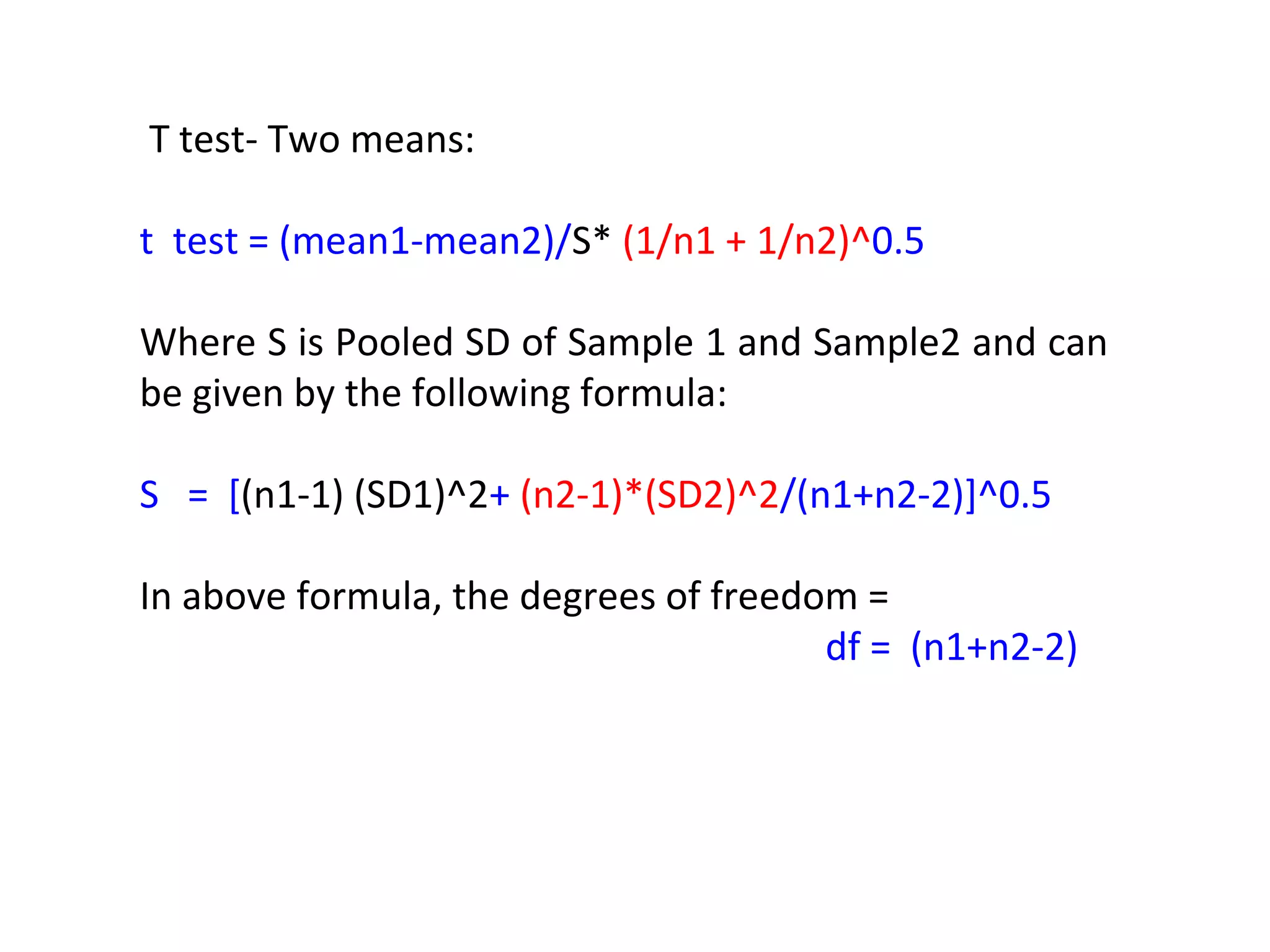 T test- Two means: 
t test = (mean1-mean2)/S* (1/n1 + 1/n2)^0.5 
Where S is Pooled SD of Sample 1 and Sample2 and can 
be given by the following formula: 
S = [(n1-1) (SD1)^2+ (n2-1)*(SD2)^2/(n1+n2-2)]^0.5 
In above formula, the degrees of freedom = 
df = (n1+n2-2) 
 