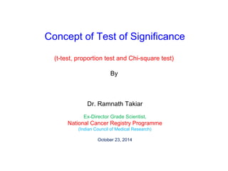 Concept of Test of Significance 
(t-test, proportion test and Chi-square test) 
By 
Dr. Ramnath Takiar 
Ex-Director Grade Scientist, 
National Cancer Registry Programme 
(Indian Council of Medical Research) 
October 23, 2014 
 