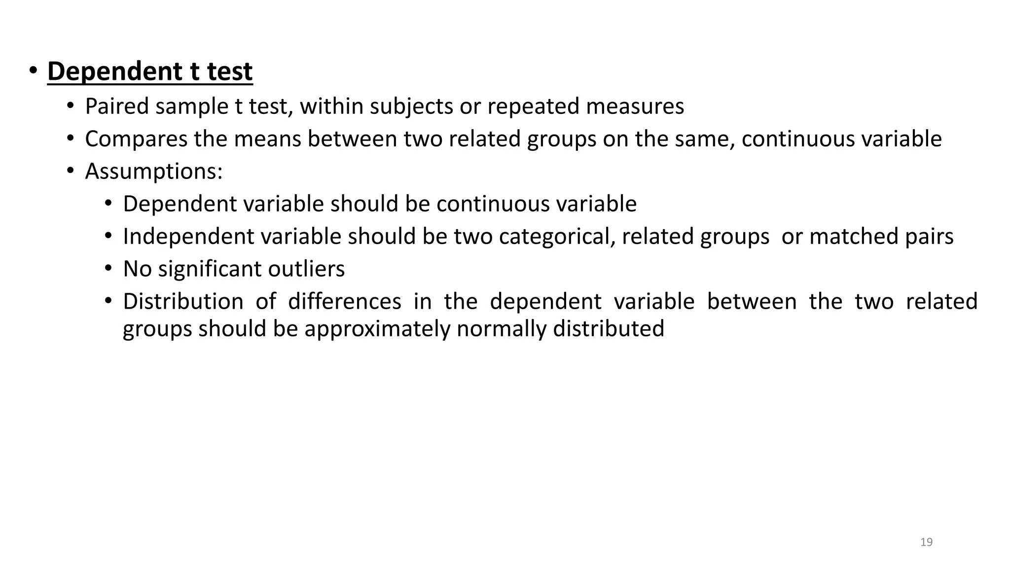 • Dependent t test
• Paired sample t test, within subjects or repeated measures
• Compares the means between two related groups on the same, continuous variable
• Assumptions:
• Dependent variable should be continuous variable
• Independent variable should be two categorical, related groups or matched pairs
• No significant outliers
• Distribution of differences in the dependent variable between the two related
groups should be approximately normally distributed
19
 