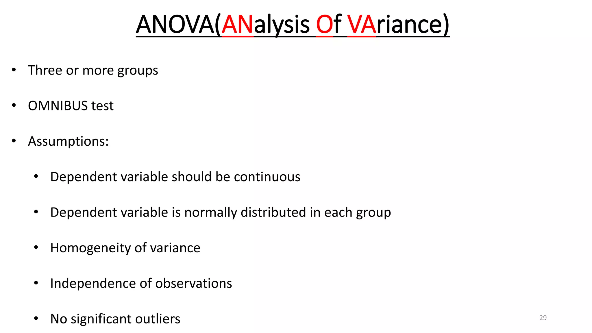 ANOVA(ANalysis Of VAriance)
• Three or more groups
• OMNIBUS test
• Assumptions:
• Dependent variable should be continuous
• Dependent variable is normally distributed in each group
• Homogeneity of variance
• Independence of observations
• No significant outliers 29
 