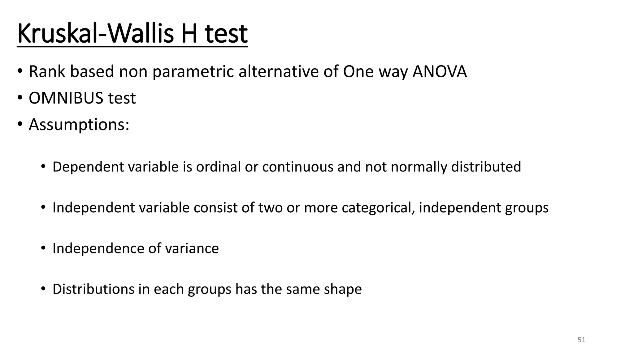 Kruskal-Wallis H test
• Rank based non parametric alternative of One way ANOVA
• OMNIBUS test
• Assumptions:
• Dependent variable is ordinal or continuous and not normally distributed
• Independent variable consist of two or more categorical, independent groups
• Independence of variance
• Distributions in each groups has the same shape
51
 