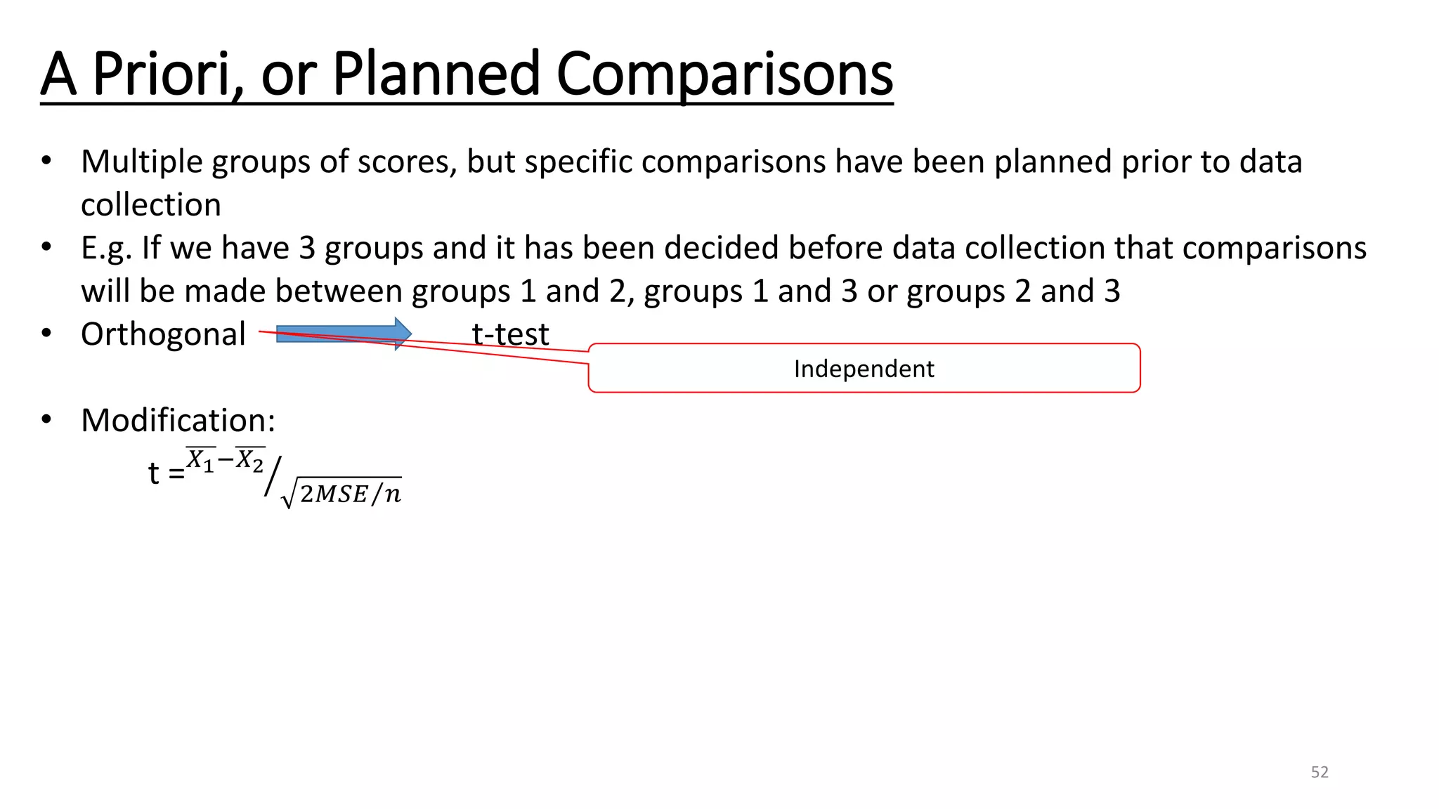 A Priori, or Planned Comparisons
• Multiple groups of scores, but specific comparisons have been planned prior to data
collection
• E.g. If we have 3 groups and it has been decided before data collection that comparisons
will be made between groups 1 and 2, groups 1 and 3 or groups 2 and 3
• Orthogonal t-test
• Modification:
t = 𝑋1−𝑋2
2 𝑀𝑆𝐸 𝑛
Independent
52
 