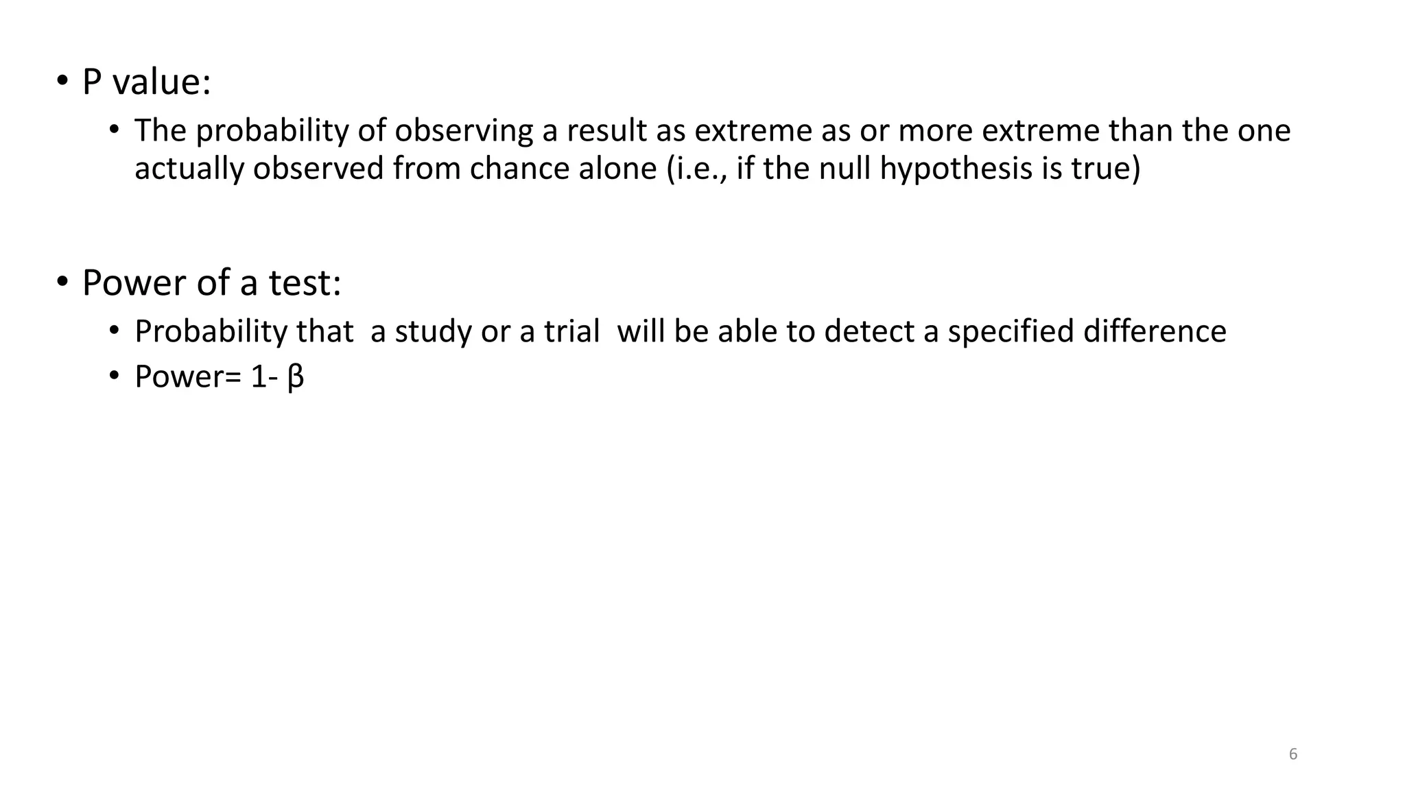 • P value:
• The probability of observing a result as extreme as or more extreme than the one
actually observed from chance alone (i.e., if the null hypothesis is true)
• Power of a test:
• Probability that a study or a trial will be able to detect a specified difference
• Power= 1- β
6
 
