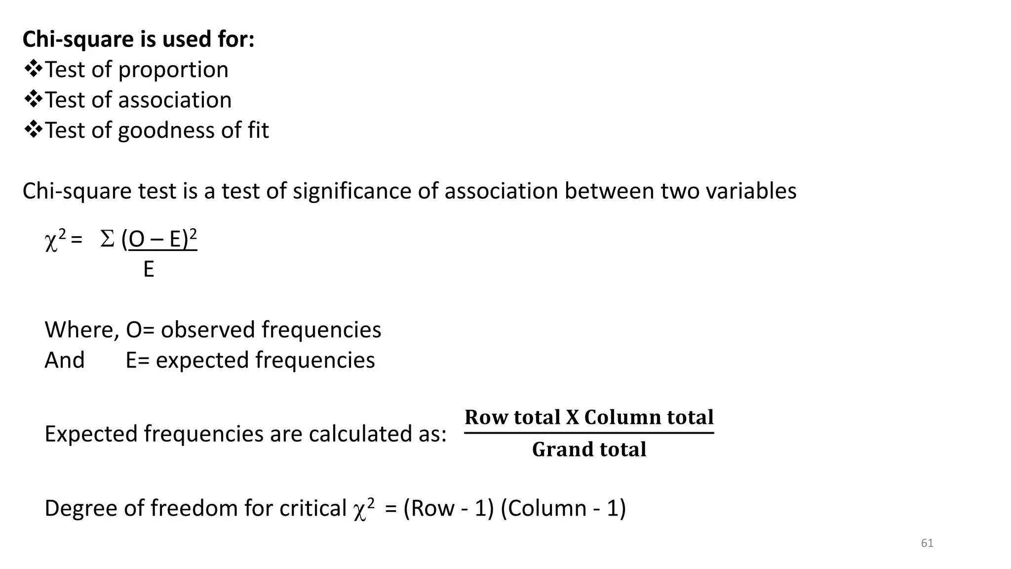 Chi-square is used for:
Test of proportion
Test of association
Test of goodness of fit
Chi-square test is a test of significance of association between two variables
2 =  (O – E)2
E
Where, O= observed frequencies
And E= expected frequencies
Expected frequencies are calculated as:
𝐑𝐨𝐰 𝐭𝐨𝐭𝐚𝐥 𝐗 𝐂𝐨𝐥𝐮𝐦𝐧 𝐭𝐨𝐭𝐚𝐥
𝐆𝐫𝐚𝐧𝐝 𝐭𝐨𝐭𝐚𝐥
Degree of freedom for critical 2 = (Row - 1) (Column - 1)
61
 