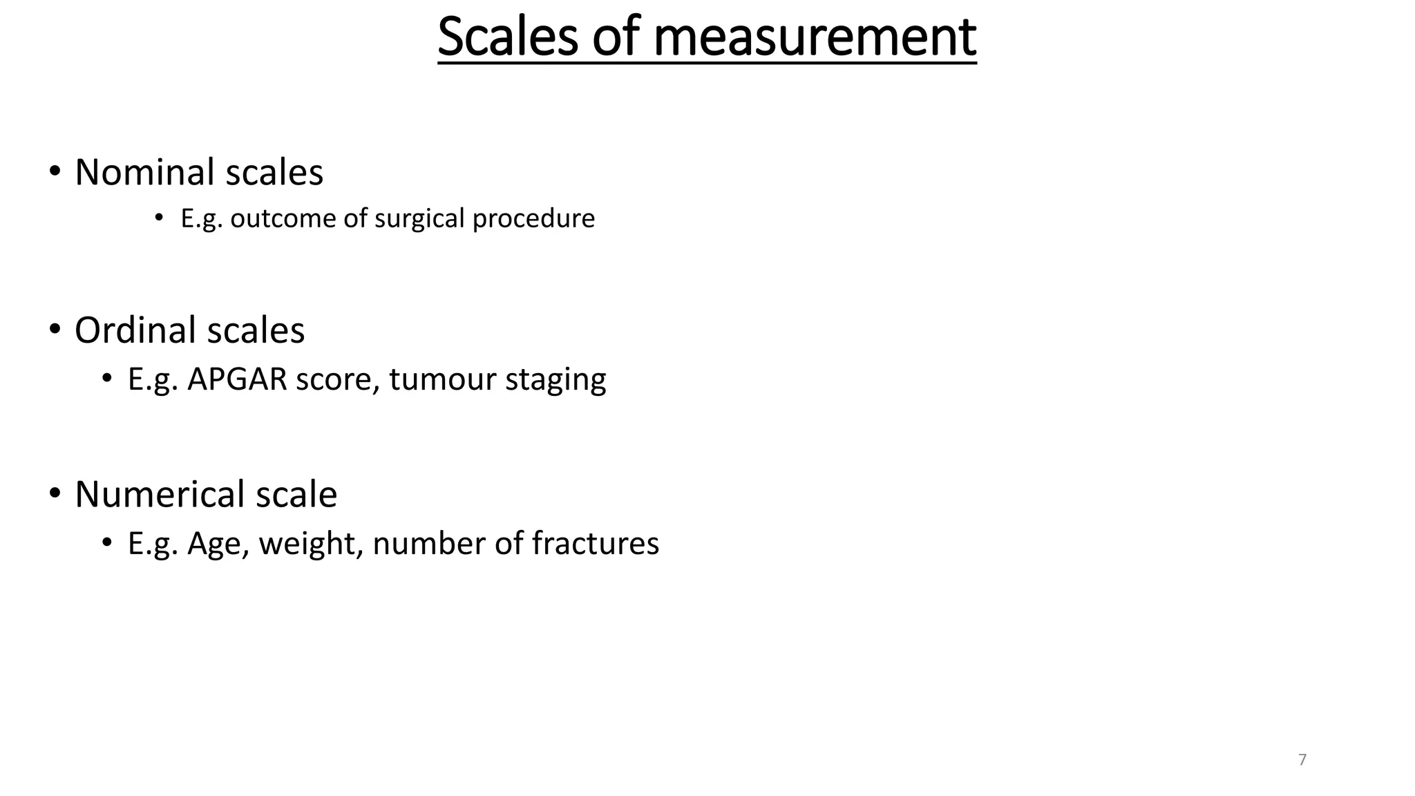 Scales of measurement
• Nominal scales
• E.g. outcome of surgical procedure
• Ordinal scales
• E.g. APGAR score, tumour staging
• Numerical scale
• E.g. Age, weight, number of fractures
7
 