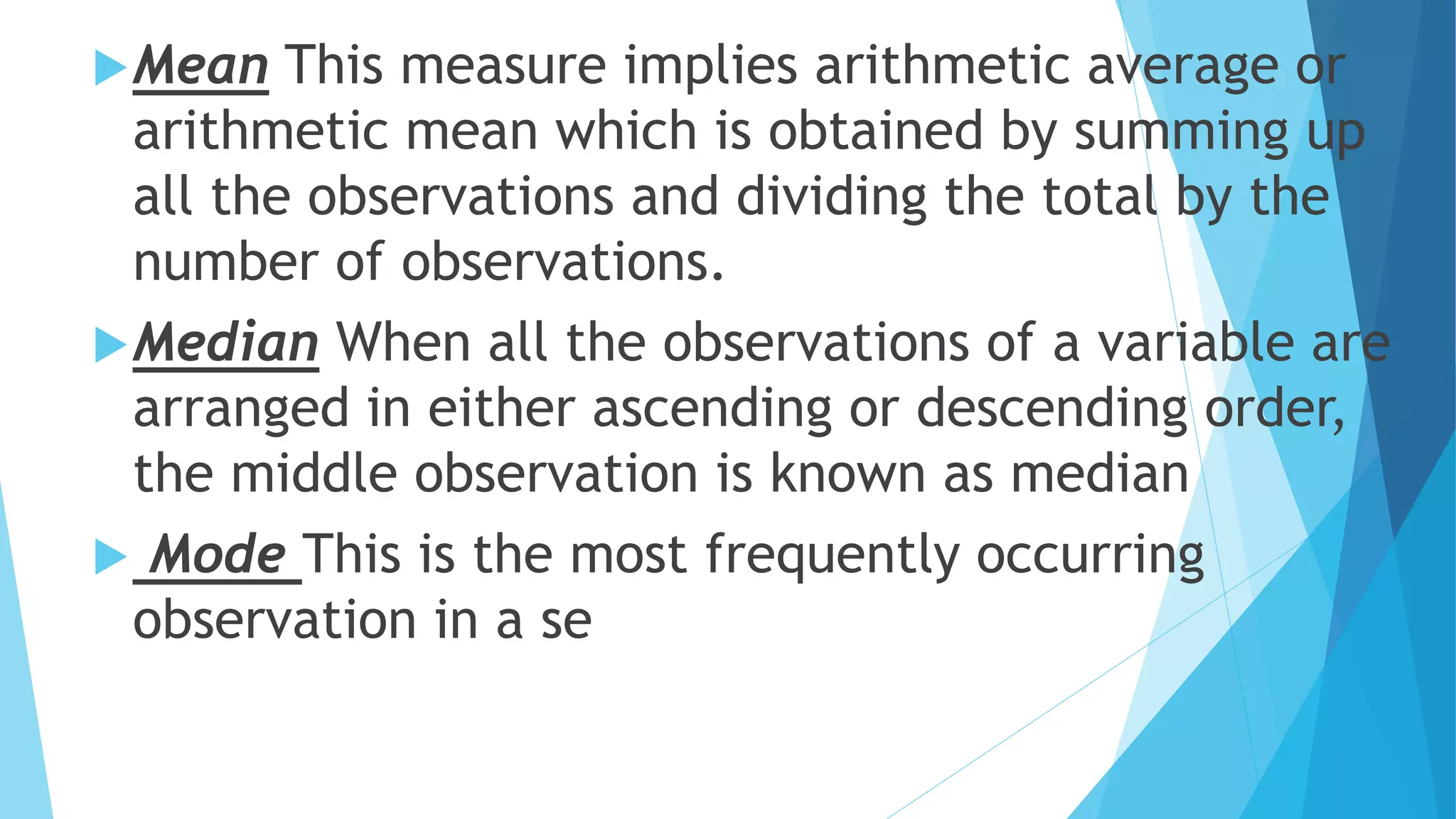 Mean This measure implies arithmetic average or
arithmetic mean which is obtained by summing up
all the observations and dividing the total by the
number of observations.
Median When all the observations of a variable are
arranged in either ascending or descending order,
the middle observation is known as median
 Mode This is the most frequently occurring
observation in a se
 