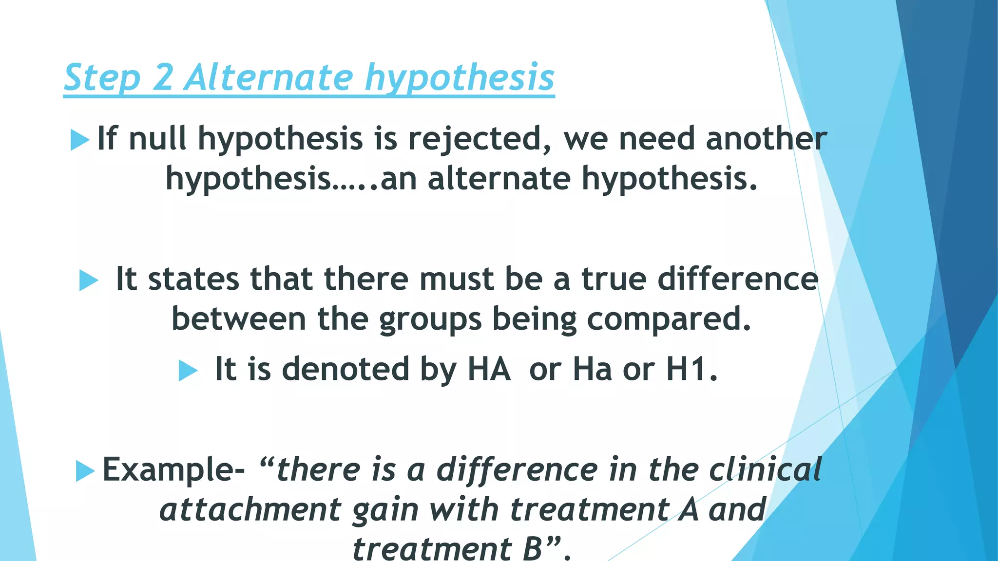Step 2 Alternate hypothesis
 If null hypothesis is rejected, we need another
hypothesis…..an alternate hypothesis.
 It states that there must be a true difference
between the groups being compared.
 It is denoted by HA or Ha or H1.
 Example- “there is a difference in the clinical
attachment gain with treatment A and
treatment B”.
 