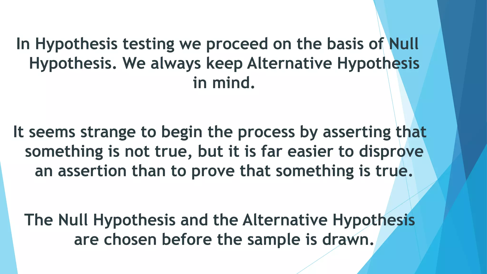 In Hypothesis testing we proceed on the basis of Null
Hypothesis. We always keep Alternative Hypothesis
in mind.
It seems strange to begin the process by asserting that
something is not true, but it is far easier to disprove
an assertion than to prove that something is true.
The Null Hypothesis and the Alternative Hypothesis
are chosen before the sample is drawn.
 