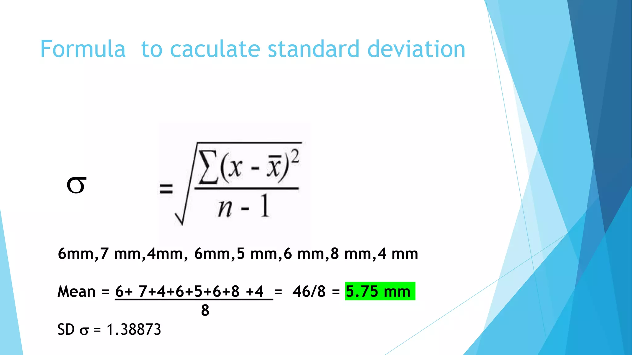 Formula to caculate standard deviation
s
6mm,7 mm,4mm, 6mm,5 mm,6 mm,8 mm,4 mm
Mean = 6+ 7+4+6+5+6+8 +4 = 46/8 = 5.75 mm
8
SD s = 1.38873
 
