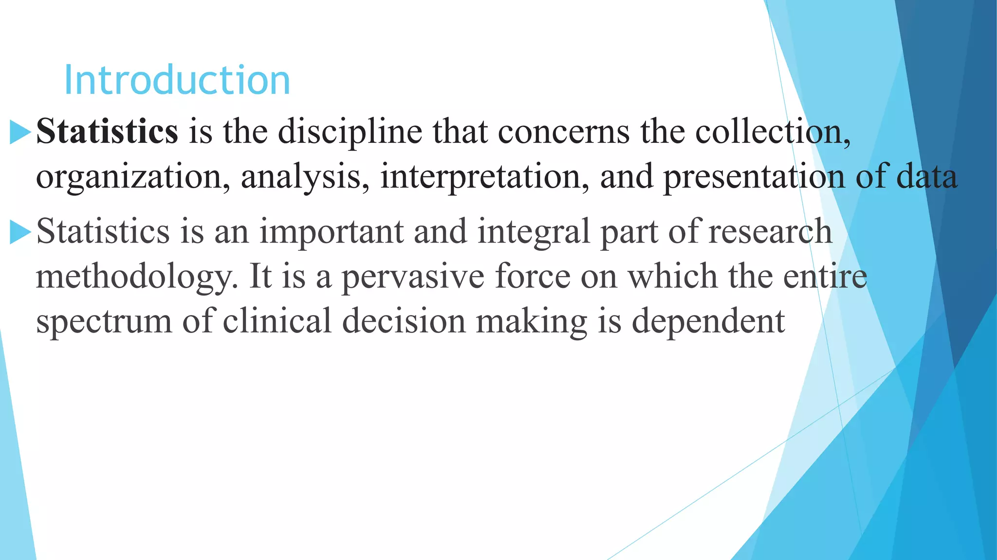 Introduction
Statistics is the discipline that concerns the collection,
organization, analysis, interpretation, and presentation of data
Statistics is an important and integral part of research
methodology. It is a pervasive force on which the entire
spectrum of clinical decision making is dependent
 