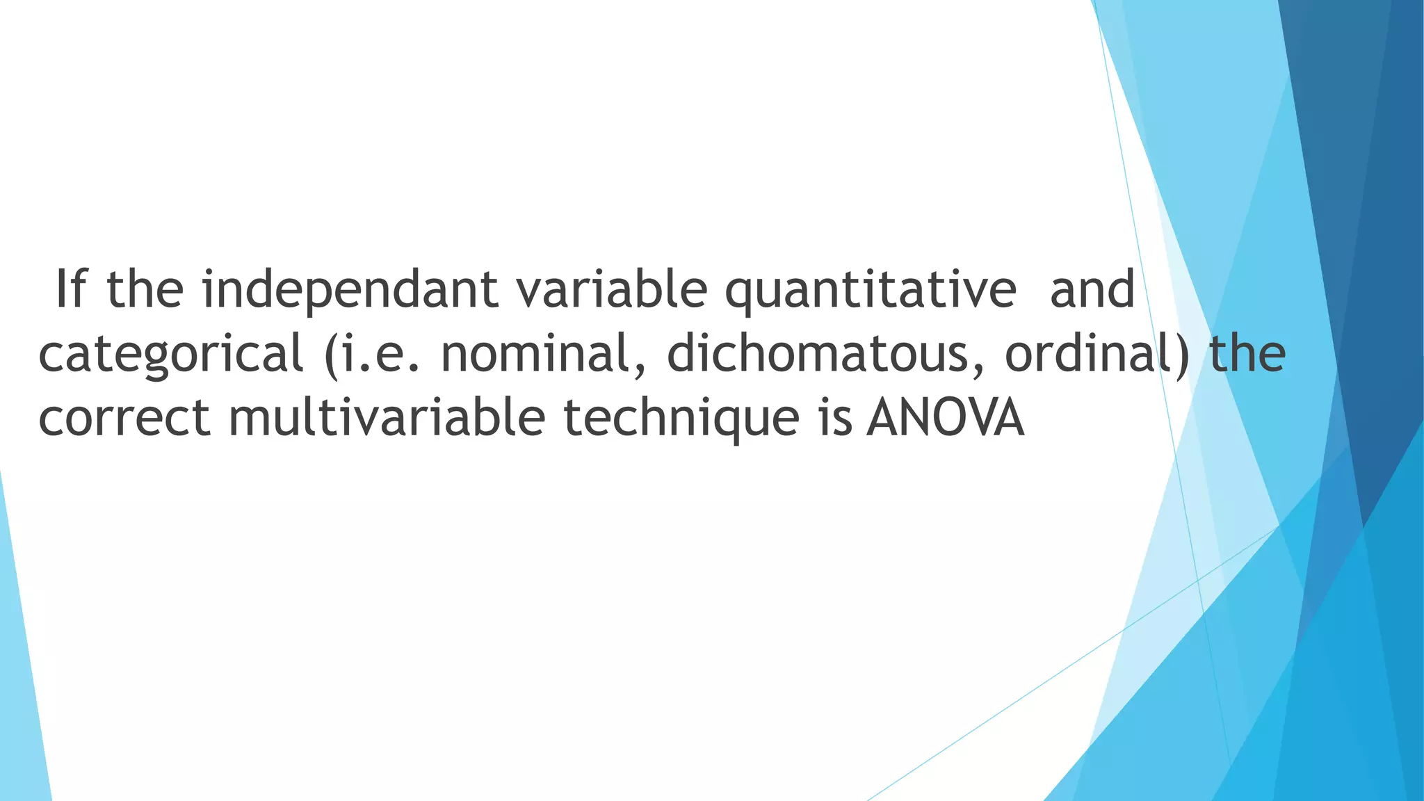 If the independant variable quantitative and
categorical (i.e. nominal, dichomatous, ordinal) the
correct multivariable technique is ANOVA
 