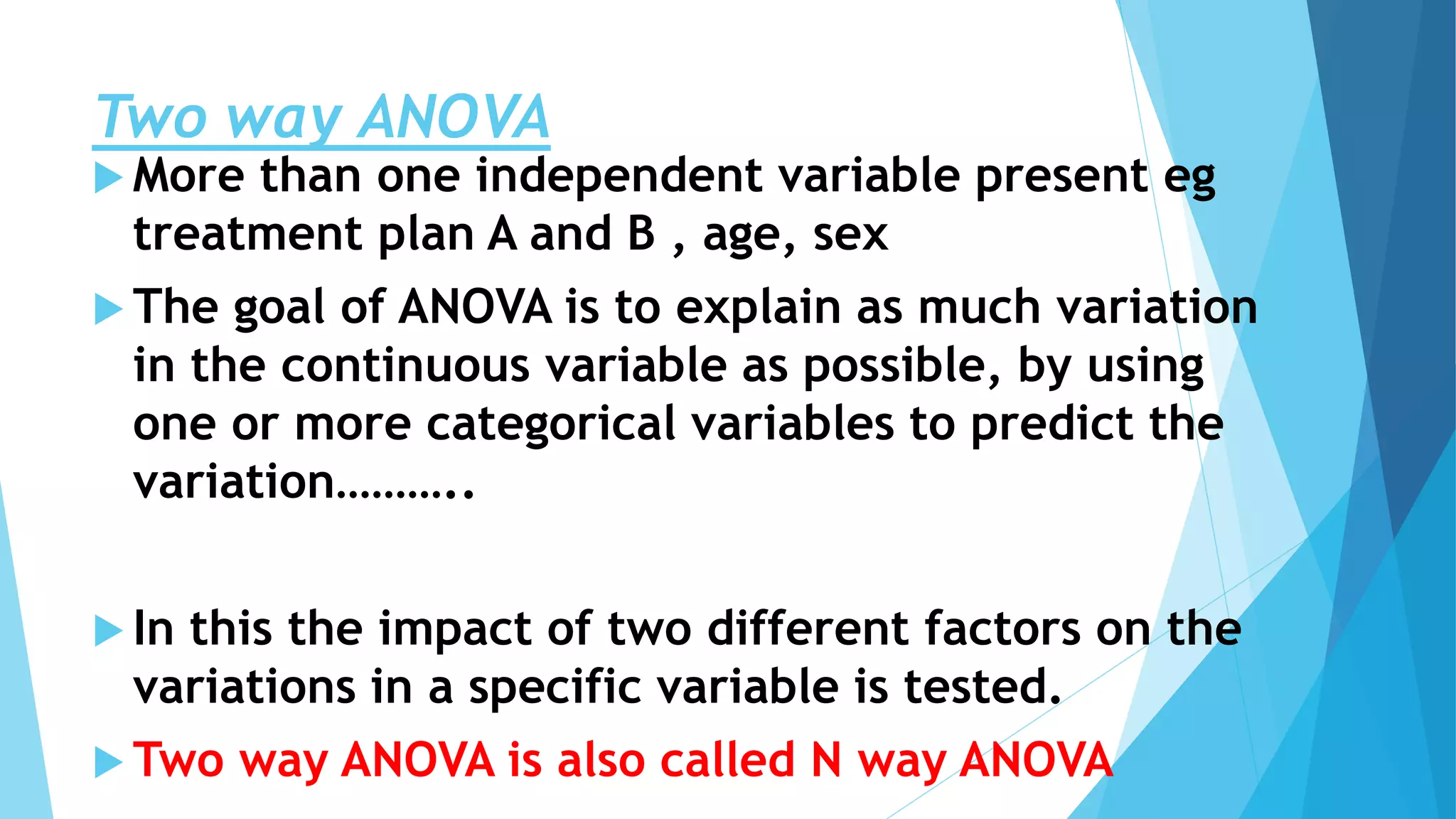 Two way ANOVA
 More than one independent variable present eg
treatment plan A and B , age, sex
 The goal of ANOVA is to explain as much variation
in the continuous variable as possible, by using
one or more categorical variables to predict the
variation………..
 In this the impact of two different factors on the
variations in a specific variable is tested.
 Two way ANOVA is also called N way ANOVA
 