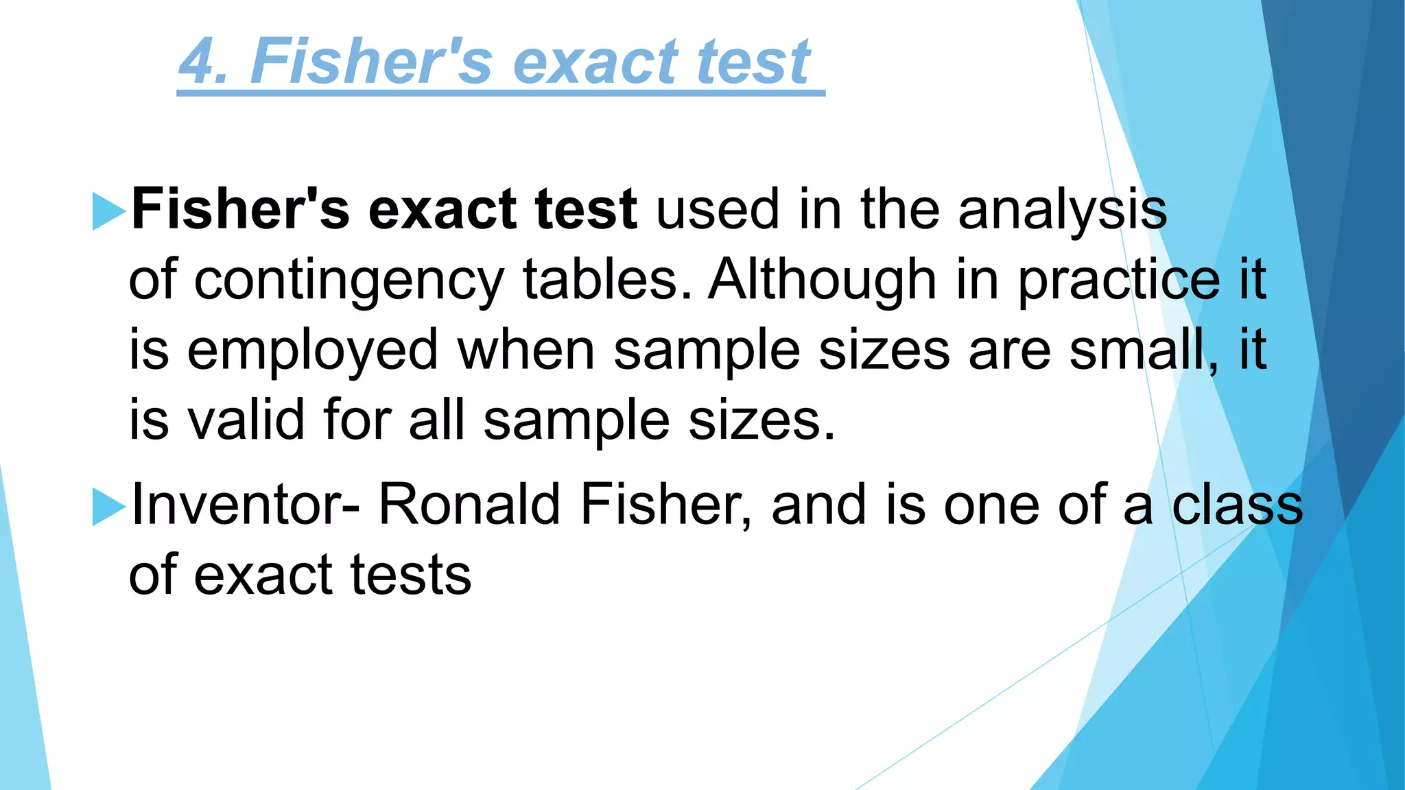4. Fisher's exact test
Fisher's exact test used in the analysis
of contingency tables. Although in practice it
is employed when sample sizes are small, it
is valid for all sample sizes.
Inventor- Ronald Fisher, and is one of a class
of exact tests
 