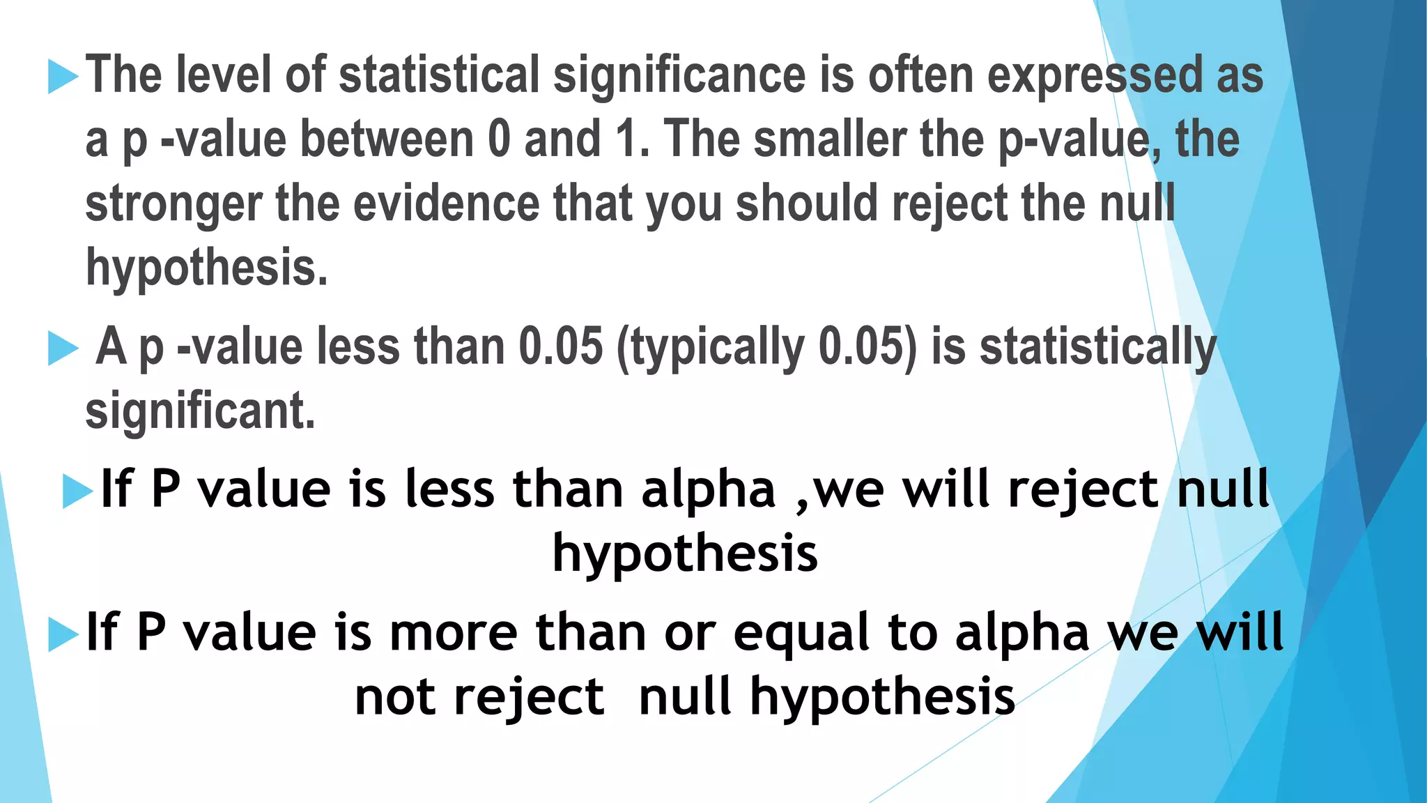 The level of statistical significance is often expressed as
a p -value between 0 and 1. The smaller the p-value, the
stronger the evidence that you should reject the null
hypothesis.
 A p -value less than 0.05 (typically 0.05) is statistically
significant.
If P value is less than alpha ,we will reject null
hypothesis
If P value is more than or equal to alpha we will
not reject null hypothesis
 