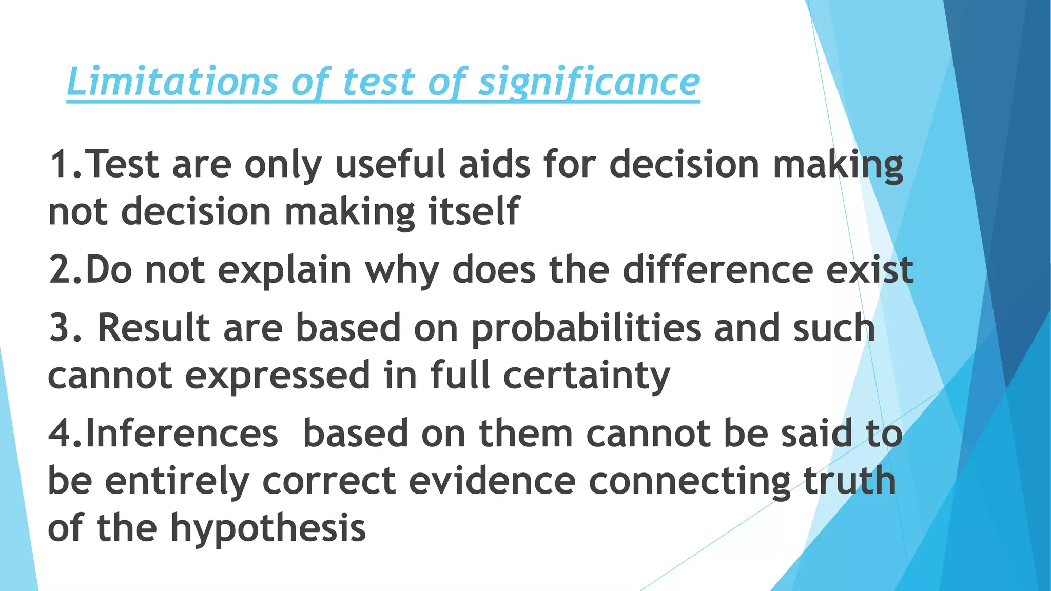 Limitations of test of significance
1.Test are only useful aids for decision making
not decision making itself
2.Do not explain why does the difference exist
3. Result are based on probabilities and such
cannot expressed in full certainty
4.Inferences based on them cannot be said to
be entirely correct evidence connecting truth
of the hypothesis
 